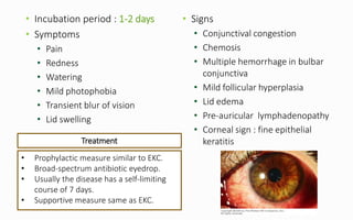 • Incubation period : 1-2 days
• Symptoms
• Pain
• Redness
• Watering
• Mild photophobia
• Transient blur of vision
• Lid swelling
• Signs
• Conjunctival congestion
• Chemosis
• Multiple hemorrhage in bulbar
conjunctiva
• Mild follicular hyperplasia
• Lid edema
• Pre-auricular lymphadenopathy
• Corneal sign : fine epithelial
keratitis
• Prophylactic measure similar to EKC.
• Broad-spectrum antibiotic eyedrop.
• Usually the disease has a self-limiting
course of 7 days.
• Supportive measure same as EKC.
Treatment
 