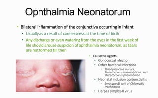 Ophthalmia Neonatorum
• Bilateral inflammation of the conjunctiva occurring in infant
• Usually as a result of carelessness at the time of birth
• Any discharge or even watering from the eyes in the first week of
life should arouse suspicion of ophthalmia neonatorum, as tears
are not formed till then
• Causative agents
• Gonococcal infection
• Other bacterial infections
• Staphylococcus aurues,
Streptococcus haemolyticus, and
Streptococcus pneumoniae
• Neonatal inclusion conjunctivitis
• Serotypes D to K of Chlamydia
trachomatis
• Herpes simplex-II virus
 