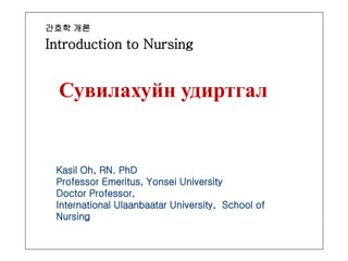 간호학 개론
Introduction to Nursing
Сувилахуйн удиртгал
Kasil Oh, RN. PhD
Professor Emeritus, Yonsei University
Doctor Professor,
International Ulaanbaatar University, School of
Nursing
 