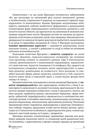 9
Пояснювальна записка
Символічним є те, що назва Програми починається займенником
«Я», що наголошує на винятковій ролі власної активності дитини
в особистісному становленні й водночас на важливості гармонії інди-
відуального та колективного. Назвою Програми актуалізовано необ-
хідність виховання свідомої особистості, формування в дошкільників
елементарних форм відповідального самовизначення, розвиток у них
почуття власної гідності, що грунтується на самоповазі й визнанні зна-
чущими людьми їхніх чеснот. Програма аж ніяк не закликає до культи-
вування егоїстичних устремлінь дітей, вона пропонує збалансувати ін-
дивідуальні та соціальні інтереси зростаючої особистості, налаштувати
її на дієве й гармонійне поєднання Я і Світу. У Програмі наголошено:
основне призначення дорослого  — допомогти дошкільнику жити
власними силами, у злагоді з довкіллям та згоді із собою як активним
суб’єктом життєдіяльності.
Ключовим поняттям Програми є поняття «здоров’я» як сплав
тілесних, душевних, соціально-моральних складників, що засвідчує
стан організму, психіки та свідомості дитини, міру її благополуччя,
ступінь урівноваженості з навколишнім середовищем, задоволено-
сті своїм життям, відчуття захищеності й комфорту. Від здоров’я як
інтегрального утворення залежать якісні характеристики та дина-
міка розвитку дошкільника як особистості, його розумова та емо-
ційно-вольова сфери, рівень домагань, упевненість у собі, здатність
посісти певне місце в соціальній групі, а також баланс фондів його
«можу» й «хочу».
Базовим поняттям, покладеним в основу концепції Програми, є і по-
няття «індивідуальність», яке характеризує особистість з боку її не-
повторності, винятковості, несхожості на інших, оригінальності. Це сто-
сується манери поведінки особистості, стилю її діяльності, гіпотез, які
вона висуває, прийнятих рішень, висловлених міркувань, сфери інте-
ресів, здібностей. Індивідуальність проявляється в особливостях кон-
ституції дитини, її емоційно-ціннісному, пізнавальному, вольовому, со-
ціально-моральному, мовленнєвому, креативному розвитку. Реалізація
програмових вимог передбачає впровадження в практику індивідуаль-
ного підходу, зокрема, врахування історії життя кожної дитини, орієн-
тацію на її типологічні особливості, характерологічні риси, статеві від-
мінності, життєвий досвід, на її право-, ліворукість.
Програма визначає основоположні, принципово важливі для розу-
міння напрямів оновлення змісту та гуманізації цілей дошкільної осві-
ти положення, є дороговказом у процесі пошуку підходів до організації
 