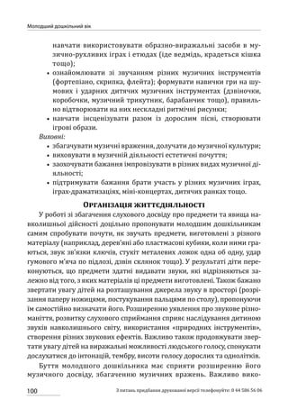 100
Молодший дошкільний вік
З питань придбання друкованої версії телефонуйте: 0 44 586 56 06
навчати використовувати образно-виражальні засоби в му-
зично-рухливих іграх і етюдах (іде ведмідь, крадеться кішка
тощо);
•• ознайомлювати зі звучанням різних музичних інструментів
(фортепіано, скрипка, флейта); формувати навички гри на шу-
мових і ударних дитячих музичних інструментах (дзвіночки,
коробочки, музичний трикутник, барабанчик тощо), правиль-
но відтворювати на них нескладні ритмічні рисунки;
•• навчати інсценізувати разом із дорослим пісні, створювати
ігрові образи.
Виховні:
•• збагачувати музичні враження, долучати до музичної культури;
•• виховувати в музичній діяльності естетичні почуття;
•• заохочувати бажання імпровізувати в різних видах музичної ді-
яльності;
•• підтримувати бажання брати участь у різних музичних іграх,
іграх-драматизаціях, міні-концертах, дитячих ранках тощо.
Організація життєдіяльності
У роботі зі збагачення слухового досвіду про предмети та явища на-
вколишньої дійсності доцільно пропонувати молодшим дошкільникам
самим спробувати почути, як звучать предмети, виготовлені з різного
матеріалу (наприклад, дерев’яні або пластмасові кубики, коли ними гра-
ються, звук зв’язки ключів, стукіт металевих ложок одна об одну, удар
гумового м’яча по підлозі, дзвін склянок тощо). У результаті діти пере-
конуються, що предмети здатні видавати звуки, які відрізняються за-
лежно від того, з яких матеріалів ці предмети виготовлені. Також бажано
звертати увагу дітей на розташування джерела звуку в просторі (розрі-
зання паперу ножицями, постукування пальцями по столу), пропонуючи
їм самостійно визначати його. Розширенню уявлення про звукове різно-
маніття, розвитку слухового сприймання сприяє наслідування дитиною
звуків навколишнього світу, використання «природних інструментів»,
створення різних звукових ефектів. Важливо також продовжувати звер-
тати увагу дітей на виражальні можливості людського голосу, спонукати
дослухатися до інтонацій, тембру, висоти голосу дорослих та однолітків.
Буття молодшого дошкільника має сприяти розширенню його
музичного досвіду, збагаченню музичних вражень. Важливо вико-
 