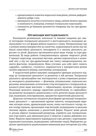 107
Дитина у світі культури
•• прищеплювати навички моральної поведінки, уміння диферен-
ціювати добро і зло;
•• виховувати початки естетичного смаку, уміння бачити красиве
в зовнішності, поведінці, вчинках театральних персонажів;
•• спонукати до бажання допомогти товаришу під час гри-драма-
тизації.
Організація життєдіяльності
Реалізувати розвивальні, навчальні та виховні завдання дає змо-
гу інтеграція театральної діяльності в життєдіяльність молодших до-
шкільників та в усі форми роботи педагога з ними. Театралізовану гру
з успіхом можна використати на заняттях, запропонувати дітям під час
їхньої самостійної діяльності, інтегрувати її у спільну діяльність до-
рослих та дітей. Доцільно організувати різні види театру та ігри-дра-
матизації. Ці види роботи стимулюватимуть прояви творчості дітей.
У процесі перегляду лялькової вистави, дитина переноситься в казко-
вий світ, а під час гри-драматизації має змогу самореалізуватися, ви-
явити фантазію, імпровізувати. Вона уточнює для себе зміст понять
«дружба», «доброта», «чесність», вправляється у використанні різних
засобів виразності (міміці, пантоміміці, інтонуванні).
У педагогічній роботі важливо сповідувати принцип цілісного під-
ходу до театральної діяльності та розвитку в ній дитини. Театральна
діяльність організаційно має пов’язуватися з усіма сторонами розвит-
ку молодшого дошкільника — фізичним, пізнавальним, соціально-мо-
ральним, мовленнєвим, естетичним. Слід інтегрувати в театральній ді-
яльності різні види мистецтв — образотворче, музичне, літературне.
Реалізація цілісного підходу сприятиме різнобічному та гармонійно-
му розвитку молодшого дошкільника в суто дитячих видах діяльності
(грі, малюванні, конструювання, предметно-практичній діяльності).
Доцільно оптимально поєднати різні форми організації театралізо-
ваної діяльності — організовані групові заняття, театралізацію окре-
мих епізодів казок, драматизацію казок, показ настільного театру, по-
каз театру іграшок, організацію ігор-імітацій, інсценування та рольове
читання віршів, написаних у діалогічній формі. Педагог може разом
із дітьми обрати театральний репертуар, атрибути для театралізова-
них ігор-занять для виконання ролі в сюжетах із двома дійовими осо-
бами. Корисно практикувати індивідуальні ігри дитини з партнерами-
іграшками (ляльками, ведмедиками, зайчиками тощо). Періодично до-
цільно пропонувати дошкільникам виконання ролі почергово (за себе,
 