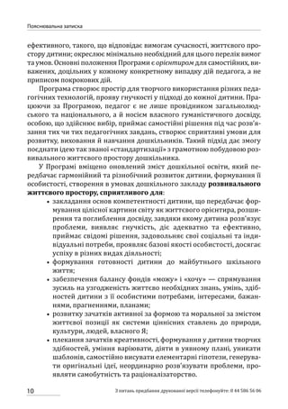 10
Пояснювальна записка
З питань придбання друкованої версії телефонуйте: 0 44 586 56 06
ефективного, такого, що відповідає вимогам сучасності, життєвого про-
стору дитини; окреслює мінімально необхідний для цього перелік вимог
та умов. Основні положення Програми є орієнтиром для самостійних, ви-
важених, доцільних у кожному конкретному випадку дій педагога, а не
приписом покрокових дій.
Програма створює простір для творчого використання різних педа-
гогічних технологій, прояву гнучкості у підході до кожної дитини. Пра-
цюючи за Програмою, педагог є не лише провідником загальнолюд-
ського та національного, а й носієм власного гуманістичного досвіду,
особою, що здійснює вибір, приймає самостійні рішення під час розв’я-
зання тих чи тих педагогічних завдань, створює сприятливі умови для
розвитку, виховання й навчання дошкільників. Такий підхід дає змогу
поєднати ідею так званої «стандартизації» з грамотною побудовою роз-
вивального життєвого простору дошкільника.
У Програмі вміщено оновлений зміст дошкільної освіти, який пе-
редбачає гармонійний та різнобічний розвиток дитини, формування її
особистості, створення в умовах дошкільного закладу розвивального
життєвого простору, сприятливого для:
•• закладання основ компетентності дитини, що передбачає фор-
мування цілісної картини світу як життєвого орієнтира, розши-
рення та поглиблення досвіду, завдяки якому дитина розв’язує
проблеми, виявляє гнучкість, діє адекватно та ефективно,
приймає свідомі рішення, задовольняє свої соціальні та інди-
відуальні потреби, проявляє базові якості особистості, досягає
успіху в різних видах діяльності;
•• формування готовності дитини до майбутнього шкільного
життя;
•• забезпечення балансу фондів «можу» і «хочу» — спрямування
зусиль на узгодженість життєво необхідних знань, умінь, здіб­
ностей дитини з її особистими потребами, інтересами, бажан-
нями, прагненнями, планами;
•• розвитку зачатків активної за формою та моральної за змістом
життєвої позиції як системи ціннісних ставлень до природи,
культури, людей, власного Я;
•• плекання зачатків креативності, формування у дитини творчих
здібностей, уміння варіювати, діяти в уявному плані, уникати
шаблонів, самостійно висувати елементарні гіпотези, генерува-
ти оригінальні ідеї, неординарно розв’язувати проблеми, про-
являти самобутність та раціоналізаторство.
 