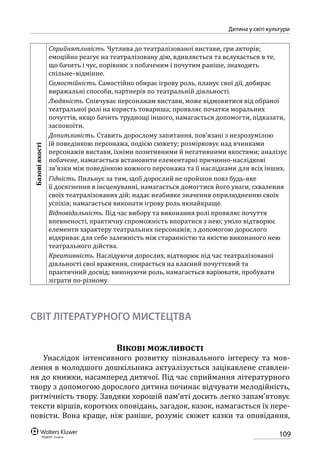 109
Дитина у світі культури
Базовіякості
Сприйнятливість. Чутлива до театралізованої вистави, гри акторів;
емоційно реагує на театралізовану дію, вдивляється та вслухається в те,
що бачить і чує, порівнює з побаченим і почутим раніше, знаходить
спільне–відмінне.
Самостійність. Самостійно обирає ігрову роль, планує свої дії, добирає
виражальні способи, партнерів по театральній діяльності.
Людяність. Співчуває персонажам вистави, може відмовитися від обраної
театральної ролі на користь товариша; проявляє початки моральних
почуттів, якщо бачить труднощі іншого, намагається допомогти, підказати,
заспокоїти.
Допитливість. Ставить дорослому запитання, пов’язані з незрозумілою
їй поведінкою персонажа, подією сюжету; розмірковує над вчинками
персонажів вистави, їхніми позитивними й негативними якостями; аналізує
побачене, намагається встановити елементарні причинно-наслідкові
зв’язки між поведінкою кожного персонажа та її наслідками для всіх інших.
Гідність. Пильнує за тим, щоб дорослий не пройшов повз будь-яке
її досягнення в інсценуванні, намагається домогтися його уваги, схвалення
своїх театралізованих дій; надає неабияке значення оприлюдненню своїх
успіхів; намагається виконати ігрову роль якнайкраще.
Відповідальність. Під час вибору та виконання ролі проявляє почуття
впевненості, практичну спроможність впоратися з нею; уміло відтворює
елементи характеру театральних персонажів; з допомогою дорослого
відкриває для себе залежність між старанністю та якістю виконаного нею
театрального дійства.
Креативність. Наслідуючи дорослих, відтворює під час театралізованої
діяльності свої враження, спирається на власний почуттєвий та
практичний досвід; виконуючи роль, намагається варіювати, пробувати
зіграти по-різному
СВІТ ЛІТЕРАТУРНОГО МИСТЕЦТВА
Вікові можливості
Унаслідок інтенсивного розвитку пізнавального інтересу та мов-
лення в молодшого дошкільника актуалізується зацікавлене ставлен-
ня до книжки, насамперед дитячої. Під час сприймання літературного
твору з допомогою дорослого дитина починає відчувати мелодійність,
ритмічність твору. Завдяки хорошій пам’яті досить легко запам’ятовує
тексти віршів, коротких оповідань, загадок, казок, намагається їх пере-
повісти. Вона краще, ніж раніше, розуміє сюжет казки та оповідання,
 
