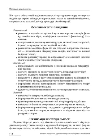 112
Молодший дошкільний вік
З питань придбання друкованої версії телефонуйте: 0 44 586 56 06
Він грає з образами й подіями сюжету літературного твору, вигадує та
модифікує окремі епізоди, створює власні казки на основі вже відомого,
спирається на власний досвід, пригадує схожі ситуації.
Основні освітні завдання
Розвивальні:
•• розвивати здатність слухати і чути твори різних жанрів (каз-
ку, оповідання, вірш, малі форми поетичного фольклору) і те-
матики;
•• створювати сприятливу атмосферу для дитячої словотворчості,
ігрових та гумористичних варіацій текстів;
•• розвивати емоційну сферу під час спільної з дорослим діяльно-
сті — розповідання літературних творів, часткової чи повної
їх драматизації;
•• сприяти розвитку ігрової та образотворчої діяльності шляхом
збагачення її літературними образами.
Навчальні:
•• продовжувати ознайомлювати з різними жанрами літератур-
них творів;
•• навчати стежити за розвитком сюжету літературного твору;
•• навчати складати лічилки, заклички, римівки;
•• вправляти в умінні розуміти зв’язок між назвою та змістом лі-
тературного твору, запам’ятовувати його назву й автора;
•• формувати вміння відтворювати сюжет літературного твору
в предметних та ігрових діях;
•• удосконалювати навички правильного користування книжкою.
Виховні:
•• виховувати інтерес та любов до книжки;
•• формувати бережливе ставлення до книжки;
•• культивувати право дитини на свої літературні уподобання;
•• виховувати бажання долучитися до ремонтування книжок;
•• формувати моральні почуття, здатність диференціювати добро
і зло, красиве і потворне, основуючись на відомих дитині літе-
ратурних творах.
Організація життєдіяльності
Педагог бере до уваги, що діти молодшого дошкільного віку від-
дають перевагу таким жанрам художньої літератури, як малі форми
фольклору, казки, оповідання, вірші. Найпривабливішими для них
 