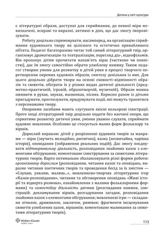 113
Дитина у світі культури
є літературні образи, доступні для сприймання, до певної міри не-
визначені, яскраві та виразні, активні в діях, що дає змогу імпрові-
зувати.
Роботу доцільно спрямовувати, насамперед, на організацію сприй-
мання художнього твору як цілісного та естетично привабливого
об’єкта. Педагог багаторазово читає той самий літературний твір, ор-
ганізовує драматизацію та театралізацію, перегляд діа-, відео­фільмів.
Він пропонує дітям прочитати напам’ять вірш (частково чи повні-
стю), дає їм змогу самостійно обрати улюблену книжку. Також педа-
гог створює умови для розвитку в дітей уяви в процесі творчого пе-
ретворення окремих художніх образів, синтезу декількох із них. Для
цього доцільно дібрати твори на основі схожості–відмінності обра-
зів та сюжетів, обіграти їх у різних видах дитячої діяльності (пред-
метно-практичній, ігровій, образотворчій, музичній). Образи можна
оживити в рухах, звуках, малюнках, піснях. Корисно разом із дітьми
пригадувати, прогнозувати, придумувати події, які можуть трапитися
з персонажами твору.
Опорними засобами мають слугувати якісні кольорові ілюстрації.
Проте іноді літературний твір доцільно подати без наочної опори, що
сприятиме розвитку дитячої уяви, уміння уважно слухати, сприймати
художнє мовлення. Особливо це стосується малих форм фольклору та
віршів.
Дорослий вправляє дітей у розрізненні художніх творів за жанра-
ми — вірш (звучить мелодійно, ритмічно), казка (незвичайна, чарівна
історія), оповідання (зображення реальних подій). Дає змогу поєдну-
вати відтворювальну діяльність, розповідання знайомих казок з еле-
ментами обігрування; коментоване ілюстрування за сюжетами літера-
турних творів. Варто оптимально збалансовувати різні форми роботи:
організовану дорослим (розповідання, читання казок та оповідань, ви-
разне читання поетичних творів та проведення бесід за їх змістом —
«Слухаю, уявляю, малюю...», мовленнєво-творчих літературних ігор
«Казки-розповіданки», читання та обговорення оповідань «Живі істо-
рії та відверта розмова», ознайомлення з малими фольклорними фор-
мами) та самостійну діяльність дитини (розглядання книжок, ілю-
страцій; декламування віршів, розгадування загадок, розповідання
знайомих казок з елементами обігрування; мовленнєві ігри — складан-
ня лічилок, дражнилок, закличок, римівок; фрагменти інсценування
сюжетів улюблених казок, віршиків; коментоване малювання за сюже-
тами літературних творів).
 