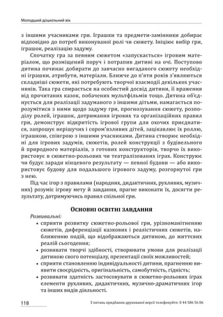 118
Молодший дошкільний вік
З питань придбання друкованої версії телефонуйте: 0 44 586 56 06
з іншими учасниками гри. Іграшки та предмети-замінники добирає
відповідно до потреб виконуваної ролі чи сюжету. Ініціює вибір гри,
іграшок, реалізацію задуму.
Спочатку гра за певним сюжетом «запускається» ігровим мате-
ріалом, що розміщений поруч і потрапив дитині на очі. Поступово
дитина починає добирати до завчасно вигаданого сюжету необхід-
ні іграшки, атрибути, матеріали. Ближче до п’яти років з’являються
складніші сюжети, які потребують творчої взаємодії декількох учас-
ників. Така гра спирається на особистий досвід дитини, її враження
від прочитаних казок, побачених мультфільмів тощо. Дитина об’єд-
нується для реалізації задуманого з іншими дітьми, намагається по-
розумітися з ними щодо задуму гри, прогнозування сюжету, розпо-
ділу ролей, іграшок, дотримання ігрових та організаційних правил
гри, демонструє відкритість ігрової групи для охочих приєднати-
ся, запрошує нерішучих і сором’язливих дітей, зацікавлює їх роллю,
іграшкою, співгрою з іншими учасниками. Дитина створює необхід-
ні для ігрових задумів, сюжетів, ролей конструкції з будівельного
й природного матеріалів, з готових конструкторів, творчо їх вико-
ристовує в сюжетно-рольових чи театралізованих іграх. Конструює
чи будує заради кінцевого результату — певної будови — або вико-
ристовує будову для подальшого ігрового задуму, розгорнутої гри
з нею.
Під час ігор з правилами (народних, дидактичних, рухливих, музич-
них) розуміє ігрову мету й завдання, прагне виконати їх, досягти ре-
зультату, дотримуючись правил спільної гри.
Основні освітні завдання
Розвивальні:
•• сприяти розвитку сюжетно-рольової гри, урізноманітненню
сюжетів, диференціації казкових і реалістичних сюжетів, на-
ближенню подій, що відображаються дитиною, до життєвих
реалій сьогодення;
•• розвивати творчі здібності, створювати умови для реалізації
дитиною свого потенціалу, презентації своїх можливостей;
•• сприяти становленню індивідуальності дитини, прагненню ви-
явити своєрідність, оригінальність, самобутність, гідність;
•• розвивати здатність застосовувати в сюжетно-рольових іграх
елементи рухливих, дидактичних, музично-драматичних ігор
та інших видів діяльності.
 