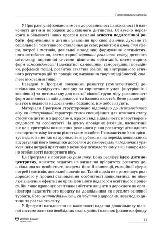 11
Пояснювальна записка
У Програмі уніфіковано вимоги до розвиненості, вихованості й нав-
ченості дитини впродовж дошкільного дитинства. Означено нероз-
криті в більшості інших програм важливі аспекти педагогічної ро-
боти: формування в дитини уявлення про своє фізичне, духовне та
соціальне Я, позитивного ставлення до себе; розвиток її емоційної сфе-
ри, потреб і мотивів, довільної поведінки; формування оптимістич-
ного світобачення, елементарної картини реального світу, дитячого
світогляду, первинної системи ціннісних орієнтацій, елементарних
форм самосвідомості (адекватної самооцінки, саморегуляції поведін-
ки, рефлексії тощо), розвиток зачатків совісті як внутрішнього етич-
ного регулятора дій та поведінки; виховання творчих здібностей; ста-
теве виховання тощо.
Наведені у Програмі показники розвитку (компетентності) до-
шкільника засвідчують імовірну за сприятливих умов (внутрішніх і
зовнішніх) та оптимальну для певної вікової групи міру розвиненості
форм активності, видів діяльності та базових якостей. Вони радше орі-
єнтують педагога на досягнення бажаного, ніж зобов’язують.
Матеріали Програми структуровано відповідно до психологічного
віку як інтегрованої характеристики специфічних для кожного етапу
стосунків дитини з дорослими, ієрархії видів діяльності, новоутворень
свідомості та особистості. На думку провідних фахівців, паспортний
вік не є критерієм визначення реального рівня розвитку: діти одного
паспортного віку істотно різняться між собою. Психологічний вік орієн-
тує педагогів не так на хронологічні рубежі, як на перехід дошкільника
від регуляції його поведінки дорослим до саморегуляції. Водночас з ура-
хуванням потреб практиків у кожному психологічному віці виокремле-
но особливості паспортного віку.
Ця Програма є програмою розвитку. Вона реалізує ідею дитино-
центризму, орієнтує педагога на визнання пріоритету розвитку до-
шкільника як особистості, зокрема його Я-концепції, емоційної сфери,
потреб і мотивів, довільної поведінки. Такий підхід не применшує ролі
дорослого у процесі становлення особистості дошкільника, не ніве-
лює значення ефективно організованого педагогом освітнього проце-
су. Він лише пропонує освітянам змістити акценти з дорослого як орга-
нізатора педагогічного процесу на дошкільника як предмет основної
турботи, його життєдіяльність, співбуття з дорослим, взаємодію ди-
тини та реального світу.
У Програмі наголошено на важливості надання дошкільнику ціліс-
ної системи життєво необхідних знань, умінь і навичок (розвиток фонду
 