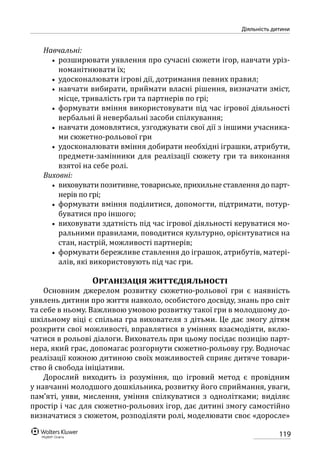 119
Діяльність дитини
Навчальні:
•• розширювати уявлення про сучасні сюжети ігор, навчати уріз-
номанітнювати їх;
•• удосконалювати ігрові дії, дотримання певних правил;
•• навчати вибирати, приймати власні рішення, визначати зміст,
місце, тривалість гри та партнерів по грі;
•• формувати вміння використовувати під час ігрової діяльності
вербальні й невербальні засоби спілкування;
•• навчати домовлятися, узгоджувати свої дії з іншими учасника-
ми сюжетно-рольової гри
•• удосконалювати вміння добирати необхідні іграшки, атрибути,
предмети-замінники для реалізації сюжету гри та виконання
взятої на себе ролі.
Виховні:
•• виховувати позитивне, товариське, прихильне ставлення до парт-
нерів по грі;
•• формувати вміння поділитися, допомогти, підтримати, потур-
буватися про іншого;
•• виховувати здатність під час ігрової діяльності керуватися мо-
ральними правилами, поводитися культурно, орієнтуватися на
стан, настрій, можливості партнерів;
•• формувати бережливе ставлення до іграшок, атрибутів, матері-
алів, які використовують під час гри.
Організація життєдіяльності
Основним джерелом розвитку сюжетно-рольової гри є наявність
уявлень дитини про життя навколо, особистого досвіду, знань про світ
та себе в ньому. Важливою умовою розвитку такої гри в молодшому до-
шкільному віці є спільна гра вихователя з дітьми. Це дає змогу дітям
розкрити свої можливості, вправлятися в уміннях взаємодіяти, вклю-
чатися в рольові діалоги. Вихователь при цьому посідає позицію парт-
нера, який грає, допомагає розгорнути сюжетно-рольову гру. Водночас
реалізації кожною дитиною своїх можливостей сприяє дитяче товари-
ство й свобода ініціативи.
Дорослий виходить із розуміння, що ігровий метод є провідним
у навчанні молодшого дошкільника, розвитку його сприймання, уваги,
пам’яті, уяви, мислення, уміння спілкуватися з однолітками; виділяє
простір і час для сюжетно-рольових ігор, дає дитині змогу самостійно
визначатися з сюжетом, розподіляти ролі, моделювати своє «доросле»
 