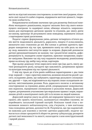 120
Молодший дошкільний вік
З питань придбання друкованої версії телефонуйте: 0 44 586 56 06
життя на підставі власних спостережень за життям своєї родини, пізна-
вати свої сильні й слабкі сторони, відкривати життєві цінності, твори-
ти свою особистість.
Усвідомлюючи особливе значення гри для розвитку довільної пове-
дінки молодшого дошкільника, педагог звільняє його від свого невси-
пущого контролю та надмірної опіки, обмежує кількість запропоно-
ваних для відтворення дитиною зразків та еталонів, дає змогу діяти
по-своєму, пропонує їй регулювати свою поведінку, оцінювати спільні
з партнерами ігрові досягнення.
Педагог сприяє формуванню умінь дитини четвертого–п’ятого ро-
ків життя моделювати діяльність дорослого, творчо її осмислювати,
визначати своє ставлення до неї. Він плекає в дитини здатність при-
родно поводитися під час гри, проживати взяту на себе роль на пов-
ну силу, виявляти свої почуття щиро та яскраво. Дорослий допомагає
дитині урізноманітнювати як казкові, так і реалістичні сюжети, дифе-
ренціювати їх, знаходити схоже–відмінне, приємне–неприємне, корис-
не–шкідливе. Важливо час від часу надавати молодшому дошкільнику
право на вільну гру, вибір часу, місця, партнерів.
При цьому доцільно чітко окреслити межі гри (що дасть змогу ди-
тині розподілити ролі), нагадати про важливість дотримання правил
та культури поведінки під час ігрової діяльності.
У віці від трьох до п’яти років найбільш характерними є два типи
ігор: перший — ігри з простим сюжетом, великою кількістю ролей і до-
сить складними діями, що набувають характеру рольового спілкуван-
ня; другий — ігри, які відрізняються від перших лише складнішим сю-
жетом, змістовнішими ролями. Роль дорослого полягає в активному
спостереженні за ігровими діями дітей, упорядкуванні комунікатив-
них відносин, підтриманні спілкування в рольових межах. Дорослий
сприяє дотриманню учасниками гри моральних правил і норм, вправ-
лянню дітей в аналізуванні своїх дій та їх вплив на людей навколо.
Дорослий звертає увагу на дітей, які впродовж тривалого часу не
грають або грають монотонно, залишаються емоційно глухими, не
переймають загальний ігровий настрій. Оскільки такий стан є по-
казником певного неблагополуччя, слід з’ясувати, з чим пов’язана
така поведінка дитини, допомогти їй. Розуміючи, що гра надзвичай-
но важлива для взаємин у системі «дитина–дорослий», педагог на-
магається ліпше зрозуміти й зберегти дитячу субкультуру, розкрити
дитині свої можливості та якості, налагодити з нею конструктивний
і щирий діалог.
 