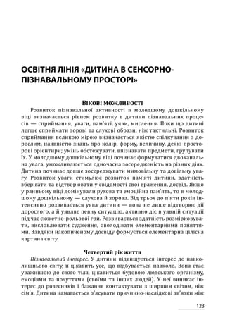 123
ОСВІТНЯ ЛІНІЯ «ДИТИНА В СЕНСОРНО-
ПІЗНАВАЛЬНОМУ ПРОСТОРІ»
Вікові можливості
Розвиток пізнавальної активності в молодшому дошкільному
віці визначається рівнем розвитку в дитини пізнавальних проце-
сів — сприймання, уваги, пам’яті, уяви, мислення. Поки що дитині
легше сприймати зорові та слухові образи, ніж тактильні. Розвиток
сприймання великою мірою визначається якістю спілкування з до-
рослим, наявністю знань про колір, форму, величину, деякі просто-
рові орієнтири; умінь обстежувати, впізнавати предмети, групувати
їх. У молодшому дошкільному віці починає формуватися двоканаль-
на увага, уможливлюється одночасна зосередженість на різних діях.
Дитина починає довше зосереджувати мимовільну та довільну ува-
гу. Розвиток уваги стимулює розвиток пам’яті дитини, здатність
зберігати та відтворювати у свідомості свої враження, досвід. Якщо
у ранньому віці домінували рухова та емоційна пам’ять, то в молод-
шому дошкільному — слухова й зорова. Від трьох до п’яти років ін-
тенсивно розвивається уява дитини — вона не лише відтворює дії
дорослого, а й уявляє певну ситуацію, активно діє в уявній ситуації
під час сюжетно-рольової гри. Розвивається здатність розмірковува-
ти, висловлювати судження, оволодівати елементарними поняття-
ми. Завдяки накопиченому досвіду формується елементарна цілісна
картина світу.
Четвертий рік життя
Пізнавальний інтерес. У дитини підвищується інтерес до навко-
лишнього світу, її цікавить усе, що відбувається навколо. Вона стає
уважнішою до свого тіла, цікавиться будовою людського організму,
емоціями та почуттями (своїми та інших людей). У неї виникає ін-
терес до ровесників і бажання контактувати з ширшим світом, ніж
сім’я. Дитина намагається з’ясувати причинно-наслідкові зв’язки між
 