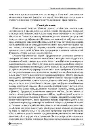 125
Дитина в сенсорно-пізнавальному просторі
запитання про народження, життя та смерть. На основі спостережень
за вчинками дорослих формуються перші уявлення про етичні норми,
елементарні явища суспільного життя, деякі види праці людини.
П’ятий рік життя
Пізнавальний інтерес. Дитина прагне поділитися накопичени-
ми знаннями й враженнями, що сприяє появі пізнавальної мотивації
у спілкуванні з іншими. Все більшу увагу вона спрямовує на взаємини
між людьми. Завдяки розвитку мовлення дитина активно реагує на об-
разну та словесну інформацію. Пізнавальна активність набуває керова-
ного, довільного характеру. Пізнавальний інтерес дитини викликають
найрізноманітніші об’єкти дійсності: фізичне, психічне та соціальне Я;
інші люди, їхні настрої та почуття, способи спілкування з дорослими;
причинно-наслідкові зв’язки між природними явищами; властивості,
функції та історія виникнення предметів.
Сенсорно-перцептивний досвід. Продовжується засвоєння дитиною
сенсорних еталонів, оволодіння способами їх використання й удоскона-
лення способів обстеження предметів. Увага стає стійкішою, дитина рідше
відволікається на інші об’єкти, починає діяти за правилами. Вона може зо-
середжено займатися певною діяльністю близько 20 хв., виконуючи якісь
дії, протягом цього часу утримувати в пам’яті нескладні умови. Сприйман-
ня стає усвідомленим, цілеспрямованим та аналітичним. Дитина може до-
вільно спостерігати, розглядати й відшуковувати різні об’єкти довкілля.
Вона здатна обстежувати нескладні об’єкти в певній послідовності: спо-
чатку виокремлювати основні частини, визначати їх колір, форму й вели-
чину, а потім — додаткові. Може із готових простих форм самостійно ство-
рювати композиції. Завдяки сформованій емоційній пам’яті дитина легко
запам’ятовує цікаві події, дії, мовний матеріал (віршики, казки, діалоги
з  фільмів). Продовжує розвиватися смислова пам’ять. Дитина може за-
пам’ятати інформацію цілеспрямовано. Обсяг такої інформації зростає —
дитина запам’ятовує близько 7–8 назв. Міцність і тривалість запам’ятову-
вання також зростають, деякі враження можуть зберігатися довго. Поки
що переважає репродуктивна уява, в образах змішується реальне й казко-
ве. Починається перехід від наочно-дійового до наочно-образного мислен-
ня. Дитина вже може виконувати різні мисленнєві операції, спираючись
не лише на сприймання, а й на уявлення про раніше сприйняті явища та
об’єкти; починає узагальнювати предмети і явища не лише за зовнішніми
ознаками, а й за внутрішніми, суттєвими. Започатковується становлення
елементів понятійного мислення. Удосконалюється функція планування
 