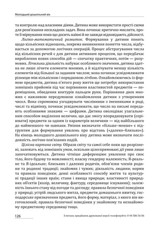 126
Молодший дошкільний вік
З питань придбання друкованої версії телефонуйте: 0 44 586 56 06
та контролю над власними діями. Дитина може використати прості схеми
для розв’язання нескладних задач. Вона починає критично мислити, про-
теїїміркуванняпокищодоситьнаївнійнезавждивідповідаютьдійсності.
Логіко-математичний розвиток. Формування у дитини понять
щодо кількісних відношень, зокрема виникнення поняття числа, відбу-
вається за допомогою логічних операцій. Процес абстрагування числа
від кількісних речей є для дитини активним процесом, що передбачає
вироблення нових способів дій — спочатку практичних, потім — розу-
мових. Лічильна діяльність набуває особливого значення, дитина здат-
на не лише лічити елементи множин, а й відлічувати меншу кількість
елементів від більшої за заданим числом; вона починає усвідомлювати
різницю між кількісною і порядковою лічбою. Ознайомлюючись із фор-
мою предметів, дитина п’ятого року життя ще потребує використання
зовнішніх прийомів під час порівняння властивостей предметів — пе-
реміщення, обведення контурів пальцем руки. Порівняння двох мно-
жин є важливою передумовою ознайомлення дитини з утворенням
чисел. Вона спроможна узгоджувати числівники з іменниками в роді,
числі та відмінку, починає усвідомлювати, що число на письмі переда-
ють особливими знаками  — цифрами. Дитина оволодіває узагальне-
ним способом виділення величин, що дає змогу впорядковувати (сері-
ювати) предмети за одним із параметрів величини — від найбільшого
до найменшого чи навпаки. Уміння визначати «більше–менше» є під-
грунтям для формування уявлень про відстань («далеко–близько»).
На кінець молодшого дошкільного віку дитина може визначати послі-
довність логічно пов’язаних подій.
Цілісна картина світу. Образи світу та самої себе поки що розрізне-
ні, залежать від зовнішніх умов, оскільки цілеспрямовані дії уяви лише
започатковуються. Дитина чіткіше диференціює уявлення про своє
тіло, його будову та можливості; власну гендерну належність; Я-реаль-
не та Я-ідеальне; близьких і далеких родичів, обов’язки членів роди-
ни та родинні традиції; знайомих і чужих; діяльність людини; норми
та правила поведінки; деякі особливості способу життя та культур-
ні традиції інших країн; стани і явища природи; властивості природ-
них об’єктів (колір, величину, фактуру, середовище існування); залеж-
ність їхнього стану від погоди та догляду; правила безпечної поведінки
у природі; устрій людського житла, предмети домашнього вжитку, гос-
подарське призначення предмета, його форму, матеріал, з якого він ви-
готовлений; правила безпечної поведінки у знайомому та незнайомо-
му предметному середовищі тощо.
 