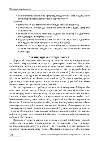 128
Молодший дошкільний вік
З питань придбання друкованої версії телефонуйте: 0 44 586 56 06
•• збагачувати знання про природу, предметний світ, людей, саму
себе; формувати елементарну картину світу.
Виховні:
•• виховувати позитивне ставлення до пізнання нового;
•• заохочувати інтерес до пізнання себе, інших людей, природи
та культури;.
•• сприяти отриманню дитиною радості від пошуку й задоволен-
ня від одержаного результату;
•• підтримувати бажання пізнавати світ та саму себе за допомо-
гою художніх творів (віршів, казок, оповідок);
•• виховувати прагнення до самостійного розв’язання елемен-
тарних життєвих завдань та завдань логіко-математичного
характеру.
Організація життєдіяльності
Дорослий стимулює пізнавальну активність дитини молодшого до-
шкільного віку в декількох напрямах: розширює та якісно змінює спо-
соби її орієнтації в довкіллі, сприяє виникненню нових способів, зміс-
товно збагачує уявлення та знання дитини про світ та саму себе. Із цією
метою залучає дитину до різних видів діяльності (спілкування, гри,
малювання, конструювання тощо), моделює нескладні життєві ситуа-
ції, з яких необхідно знайти правильний вихід. Оскільки провідну роль
у розвитку сенсорних процесів відіграє мовлення, дорослий має чітко
називати ознаки предметів, явищ, людей.
Не слід стримувати спроби дитини експериментувати, байдуже або
негативно ставитися до її ігор та предметної діяльності, оскільки це
може сформувати в дитини почуття провини за «недоречні» заняття
і накласти негативний відбиток на подальше становлення особистості.
Мотивуючи дитину до пізнання світу, дорослий має бути відкритим до
будь-яких її запитань, цікавитися її думкою, заохочувати до самостійно-
го пошуку відповідей на власні запитання. Корисно обговорювати з ди-
тиною будь-які події і явища, що зацікавили її, узагальнювати результа-
ти таких обговорень. Вияв поваги, доброзичливості, довіри, позитивна
оцінка результатів пізнавальної діяльності дитини є ефективними за-
собами її підтримки.
Важливо створити умови для прояву дитячої ініціативи (органі-
зація експериментів з матеріалами та речовинами; спостереження
за рослинами, що ростуть у кімнаті, за пташками під час прогулянки,
за кімнатними тваринами тощо). Необхідно повсякчас збагачувати
 