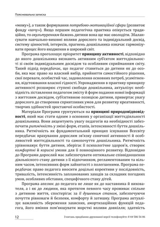 12
Пояснювальна записка
З питань придбання друкованої версії телефонуйте: 0 44 586 56 06
«можу»), а також формування потребово-мотиваційної сфери (розвиток
фонду «хочу»). Якщо першим педагогічна практика опікується тради-
ційно, то окультуренням бажань дитини вона ще має оволодіти. Збалан-
сувати навчально-виховні впливи дорослого та індивідуальний досвід,
систему цінностей, інтересів, прагнень дошкільника означає гармонізу-
вати процес його входження в широкий світ.
Програма проголошує пріоритет принципу активності, відповідно
до якого дошкільника визнають активним суб’єктом життєдіяльнос-
ті зі своїм індивідуальним досвідом та особливим сприйманням світу.
Такий підхід передбачає, що педагог ставиться до дитини як до осо-
би, яка має право на власний вибір, прийняття самостійного рішення,
свої переваги, особистий час, задоволення основних потреб, усамітнен-
ня, відстоювання власної гідності. Упровадження в практику принципу
активності розширює ступені свободи дошкільника, актуалізує необ-
хідність зіставлення педагогом змісту й форм подання нової інформації
з життєвим досвідом, суб’єктивною позицією дитини, привертає увагу
дорослого до створення сприятливих умов для розвитку креативності,
творчих здібностей зростаючої особистості.
Матеріали Програми грунтуються на принципі природовідповід-
ності, який має стати одним з основних у організації життєдіяльності
дошкільника. Вони акцентують увагу педагогів на необхідності забез-
печити ритмічність у зміні форм, етапів, інтенсивності буття дошкіль-
ника. Ритмічність як фундаментальний принцип існування Всесвіту
передбачає врахування дорослим зв’язку сонячної активності й особ­
ливостей життєдіяльності та самопочуття дошкільника. Ритмічність
урівноважує буття дитини, зберігає її психологічне здоров’я, створює
комфортні й корисні умови для її повноцінного розвитку. Відповідно
до Програми дорослий має забезпечувати оптимальне співвідношення
діяльнісного стану дитини з її відпочинком, регламентованим та віль-
ним часом, інтенсивних форм зайнятості з полегшеними. Програма пе-
редбачає право педагога вносити доцільні корективи у послідовність,
тривалість, інтенсивність запланованих заходів за складних погодних
умов, особливих обставин, специфічного стану дітей.
Програма апелює до педагога не лише як до наставника й вихова-
теля, а і як до людини, яка протягом певного часу проживає спільне
з дитиною життя, спостерігає за її душевним станом, забезпечуючи
почуття рівноваги й безпеки, комфорту й затишку. Програма актуалі-
зує важливість збереження захисних, амортизаційних функцій педа-
гога, його вміння пом’якшувати жорсткі впливи довкілля; здатність
 