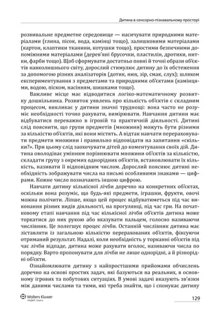 129
Дитина в сенсорно-пізнавальному просторі
розвивальне предметне середовище — насичувати природними мате-
ріалами (глина, пісок, вода, камінці тощо), залишковими матеріалами
(картон, клаптики тканини, котушки тощо), простими безпечними до-
поміжними матеріалами (дерев’яні брусочки, пластилін, дротики, нит-
ки, фарби тощо). Щоб сформувати достатньо повні й точні образи об’єк-
тів навколишнього світу, дорослий стимулює дитину до їх обстеження
за допомогою різних аналізаторів (дотик, нюх, зір, смак, слух); шляхом
експериментування з предметами та природними об’єктами (камінця-
ми, водою, піском, насінням, шишками тощо).
Важливе місце має відводитися логіко-математичному розвит-
ку дошкільника. Розвиток уявлень про кількість об’єктів є складним
процесом, викликає у дитини значні труднощі: вона часто не розу-
міє необхідності точно рахувати, вимірювати. Навчання дитини має
відбуватися переважно в ігровій та практичній діяльності. Дитині
слід пояснити, що групи предметів (множини) можуть бути різними
за кількістю об’єктів, які вони містять. А відтак навчати перераховува-
ти предмети множини і правильно відповідати на запитання «скіль-
ки?». При цьому слід заохочувати дітей до коментування своїх дій. Ди-
тина оволодіває умінням порівнювати множини об’єктів за кількістю,
складати групу з окремих однорідних об’єктів, встановлювати їх кіль-
кість, називати її відповідним числом. Дорослий пояснює дитині не-
обхідність зображувати числа на письмі особливими знаками — циф-
рами. Кожне число позначають іншою цифрою.
Навчати дитину кількісної лічби доречно на конкретних об’єктах,
оскільки вона розуміє, що будь-які предмети, іграшки, фрукти, овочі
можна полічити. Ліпше, якщо цей процес відбуватиметься під час ви-
конання різних видів діяльності, на прогулянці, під час гри. На почат-
ковому етапі навчання під час кількісної лічби об’єктів дитина може
торкатися до них рукою або вказувати пальцем, голосно називаючи
числівник. Це полегшує процес лічби. Останній числівник дитина має
зіставляти із загальною кількістю перерахованих об’єктів, фіксуючи
отриманий результат. Надалі, коли необхідність у торканні об’єктів під
час лічби відпаде, дитина може рахувати вголос, називаючи числа по
порядку. Варто пропонувати для лічби не лише однорідні, а й різнорід-
ні об’єкти.
Ознайомлювати дитину з найпростішими прийомами обчислень
доречно на основі простих задач, які базуються на реальних, в основ-
ному ігрових та побутових ситуаціях. В умові задачі вказують зв’язки
між даними числами та тими, які треба знайти, що і спонукає дитину
 
