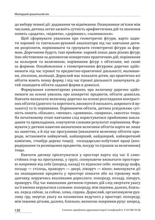 130
Молодший дошкільний вік
З питань придбання друкованої версії телефонуйте: 0 44 586 56 06
до вибору певної дії: додавання чи віднімання. Опанувавши зв’язки між
числами, дитина легко засвоїть сутність арифметичних дій та значення
понять «додати», «відняти», «дорівнює», «залишилося».
Щоб сформувати уявлення про геометричні фігури, варто задія-
ти зоровий та тактильно-руховий аналізатори під час навчання дити-
ни розрізняти, порівнювати та групувати геометричні фігури за фор-
мою. Доречними будуть такі прийоми: парний показ двох різних фігур;
їхнє обстеження за допомогою конкретних практичних дій; порівняння
за кольором та величиною; порівняння фігур з об’єктами, які схожі
за формою. Ознайомлення з геометричними фігурами доречно здійс-
нювати під час ігрової та предметно-практичної діяльності, малюван-
ня, ліплення, аплікації. Дорослий має показати дітям, що практично всі
об’єкти мають певну форму, і під час ігрової діяльності заохочувати ді-
тей знаходити об’єкти заданої форми в довкіллі.
Формування елементарних уявлень про величину доречно здійс-
нювати на основі уявлень про конкретні предмети, об’єкти довкілля.
Навчати визначати величину доречно на основі розглядання контраст-
них об’єктів (довгого та короткого, високого й низького, широкого й ву-
зького) та їх порівняння. Порівнюючи об’єкти, дитина усвідомлює сут-
ність понять «більше», «менше», «довжина», «ширина», «висота» тощо.
На початковому етапі навчання слід користуватися прийомами накла-
дання та прикладання, озвучуючи словами результат порівняння. Фор-
мувати у дитини навички визначення величини об’єктів варто не лише
на заняттях, а й під час прогулянки (визначити величину об’єктів при-
роди, встановити найвужчий, найширший, найдовший, найкоротший
камінчик, стовбур дерева тощо); господарсько-побутової праці (впо-
рядкування та розміщення предметів, посуду та іграшок за величиною)
тощо.
Навчати дитину орієнтуватися у просторі варто під час її само-
стійних ігор на прогулянці, у групі, спонукаючи визначати просторо-
ві напрямки від себе (вперед, назад) та відносно себе: попереду шафа,
позаду — стілець, праворуч — двері, ліворуч — вікно; виконувати дії
на  знаходження предмета у просторі кімнати або на ігровому май-
данчику, керуючись вказівками дорослого: попереду, позаду, ліворуч,
праворуч. Під час виконання дитиною ігрових дій слід звертати увагу
на її вміння керуватися словами: попереду, між іншими, далеко, близь-
ко, перед собою, за собою, зліва, справа. Дорослий, організовуючи рух-
ливу гру, звертає увагу на положення ведучого у просторі: попереду,
між іншими дітьми, далеко, близько; визначає напрямки руху: вперед,
 