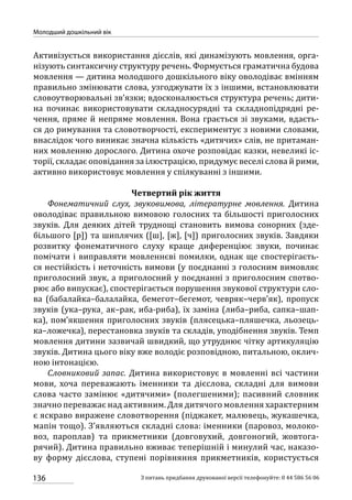 136
Молодший дошкільний вік
З питань придбання друкованої версії телефонуйте: 0 44 586 56 06
Активізується використання дієслів, які динамізують мовлення, орга-
нізують синтаксичну структуру речень. Формується граматична будова
мовлення — дитина молодшого дошкільного віку оволодіває вмінням
правильно змінювати слова, узгоджувати їх з іншими, встановлювати
словоутворювальні зв’язки; вдосконалюється структура речень; дити-
на починає використовувати складносурядні та складнопідрядні ре-
чення, пряме й непряме мовлення. Вона грається зі звуками, вдаєть-
ся до римування та словотворчості, експериментує з новими словами,
внаслідок чого виникає значна кількість «дитячих» слів, не притаман-
них мовленню дорослого. Дитина охоче розповідає казки, невеликі іс-
торії, складає оповідання за ілюстрацією, придумує веселі слова й рими,
активно використовує мовлення у спілкуванні з іншими.
Четвертий рік життя
Фонематичний слух, звуковимова, літературне мовлення. Дитина
оволодіває правильною вимовою голосних та більшості приголосних
звуків. Для деяких дітей труднощі становить вимова сонорних (зде-
більшого [р]) та шиплячих ([ш], [ж], [ч]) приголосних звуків. Завдяки
розвитку фонематичного слуху краще диференціює звуки, починає
помічати і виправляти мовленнєві помилки, однак ще спостерігаєть-
ся нестійкість і неточність вимови (у поєднанні з голосним вимовляє
приголосний звук, а приголосний у поєднанні з приголосним спотво-
рює або випускає), спостерігається порушення звукової структури сло-
ва (бабалайка–балалайка, бемегот–бегемот, чевряк–черв’як), пропуск
звуків (ука–рука¸ ак–рак, иба‑риба), їх заміна (либа–риба, сапка–шап-
ка), пом’якшення приголосних звуків (плясецька–пляшечка, льозець-
ка–ложечка), перестановка звуків та складів, уподібнення звуків. Темп
мовлення дитини зазвичай швидкий, що утруднює чітку артикуляцію
звуків. Дитина цього віку вже володіє розповідною, питальною, оклич-
ною інтонацією.
Словниковий запас. Дитина використовує в мовленні всі частини
мови, хоча переважають іменники та дієслова, складні для вимови
слова часто замінює «дитячими» (полегшеними); пасивний словник
значно переважає над активним. Для дитячого мовлення характерним
є яскраво виражене словотворення (піджакет, малювець, жукашечка,
мапін тощо). З’являються складні слова: іменники (паровоз, молоко-
воз, пароплав) та прикметники (довговухий, довгоногий, жовтога-
рячий). Дитина правильно вживає теперішній і минулий час, наказо-
ву форму дієслова, ступені порівняння прикметників, користується
 