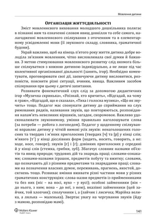 141
Мовлення дитини
Організація життєдіяльності
Зміст мовленнєвого виховання молодшого дошкільника полягає
в пізнанні ним та означенні словом явищ довкілля та себе самого, на-
лагодженні мовленнєвого спілкування з оточенням та в елементар-
ному усвідомленні мови (її звукового складу, словника, граматичної
будови).
Украй важливо, щоб на кінець п’ятого року життя дитина добре во-
лоділа зв’язним мовленням, чітко висловлювала свої думки й бажан-
ня. З метою стимулювання мовленнєвого розвитку слід якомога біль-
ше спілкуватися з кожною дитиною індивідуально, а не лише під час
колективної організованої діяльності (занять, ігор). Необхідно комен-
тувати, проговорювати свої дії, заохочуючи дитину висловитися, роз-
повісти, пояснити різні ситуації, вчинки, явища. Важливим засобом
спілкування при цьому є дитячі запитання.
Розвивати фонематичний слух слід за допомогою дидактичних
ігор «Музична скринька», «Упізнай, хто кричить», «Відгадай, на чому
я граю», «Відгадай, що я сказала», «Тиха і голосна музика», «Що як зву-
чить» тощо. Педагог має спонукати дитину до сприймання на слух
римованих рядків, називання звуків, що повторюються, розповідан-
ня напам’ять невеликих віршиків, загадок, скоромовок. Важливо удо-
сконалювати звуковимову, уміння правильно наголошувати слова
(за потреби — робота з логопедом). Педагог у щоденному спілкуван-
ні вправляє дитину у чіткій вимові усіх звуків: ненаголошених голо-
сних та твердих і м’яких приголосних (твердих [ч] та [р] у кінці слів;
м’якого [т´] у кінці дієслівних форм (ходить, носить, говорить, а не:
ходе, носе, говоре); звуків [г] і [ґ]; дзвінких приголосних у середині
й у кінці слів (стежка, грибки, зуб). Збагачує словник назвами об’єк-
тів та явищ природи; трудових дій та знарядь праці; словами-ознака-
ми; словами-назвами іграшок, предметів побуту та вжитку; словами,
що позначають дії з різними предметами та знаряддями праці; слова-
ми на позначення власних думок, переживань, прагнень, якостей, до-
сягнень тощо. Розвиває вміння вживати різні частини мови у різних
граматичних конструкціях: слова-назви предметів із прийменниками
та без них (ніс – на носі, вухо – у вусі); особові займенники (він –
до нього, з ним; вона – до неї, з нею), вказівні займенники (цей за-
йчик, той хлопчик); сполучники і, а (зайчик і лисичка; Марійка вели-
ка, а лялька — маленька). Звертає увагу на чергування звуків (йду
з мамою, розповідаю мамі).
 