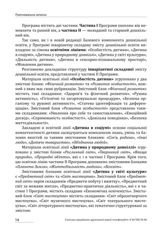 14
Пояснювальна записка
З питань придбання друкованої версії телефонуйте: 0 44 586 56 06
Програма містить дві частини. Частина І Програми охоплює вік не-
мовляти та ранній вік, а частина ІІ — молодший та старший дошкіль-
ний вік.
Так само, як і в новій редакції Базового компонента дошкільної
освіти, у Програмі інваріантну складову змісту дошкільної освіти ви-
кладено за сімома освітніми лініями: «Особистість дитини», «Дитина
в соціумі», «Дитина у природному довкіллі», «Дитина у світі культури»,
«Діяльність дитини», «Дитина в сенсорно-пізнавальному просторі»,
«Мовлення дитини».
Розглянемо докладніше структуру інваріантної складової змісту
дошкільної освіти, представленої у частині ІІ Програми.
Матеріали освітньої лінії «Особистість дитини» згруповано у два
змістові блоки: «Фізичний розвиток» та «Розвиток особистості», кож-
ний з яких має свою рубрикацію. Змістовий блок «Фізичний розвиток»
містить такі складники: «Здоров’я та фізичний розвиток», «Рухова
активність», «Гігієнічні та загартовувальні процедури», «Безпека ор-
ганізму та рухової активності», «Статева ідентифікація та диферен-
ціація». Змістовий блок «Розвиток особистості» представлено таки-
ми складниками: «Уявлення про себе та самоставлення», «Емоційний
досвід», «Спрямованість особистості», «Довільна поведінка», «Безпека
життєдіяльності».
Закладені в освітній лінії «Дитина в соціумі» основи соціальної
компетентності дитини засвідчуються комплексом знань, умінь та ба-
зових якостей за такими змістовими блоками: «Сім’я, родина», «Інші
люди», «Дитяче товариство», «Об’єднання людей».
Матеріали освітньої лінії «Дитина у природному довкіллі» згру-
повано у змістові блоки «Рослинний світ», «Тваринний світ», «Явища
природи», «Природні об’єкти», які є і в частині І Програми. Крім того,
цю освітню лінію частини ІІ Програми доповнено змістовими блоками
«Планета Земля», «Життєдіяльність людини», «Всесвіт».
Змістовими блоками освітньої лінії «Дитина у світі культури»
є «Предметний світ» та «Світ мистецтва». Змістовий блок «Предмет-
ний світ» окрім складників «Предмети побуту і вжитку», «Предметний
світ за межами житла», «Предметно-практична діяльність», які є в ча-
стині І Програми, містить складник «Економічна освіченість». Змісто-
вий блок «Світ мистецтва» містить складники: «Світ образотворчого
мистецтва», «Світ музичного мистецтва», «Світ театрального мисте-
цтва», «Світ літературного мистецтва», які тематично структуровані за
змістом:
 