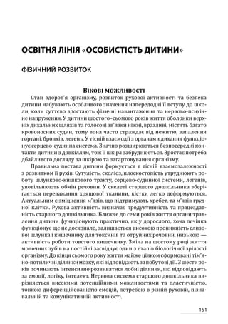 151
ОСВІТНЯ ЛІНІЯ «ОСОБИСТІСТЬ ДИТИНИ»
ФІЗИЧНИЙ РОЗВИТОК
Вікові можливості
Стан здоров’я організму, розвиток рухової активності та безпека
дитини набувають особливого значення напередодні її вступу до шко-
ли, коли суттєво зростають фізичні навантаження та нервово-психіч-
не напруження. У дитини шостого–сьомого років життя оболонки верх-
ніх дихальних шляхів та голосові зв’язки ніжні, вразливі, містять багато
кровоносних судин, тому вона часто страждає від нежитю, запалення
гортані, бронхів, легень. У тісній взаємодії з органами дихання функціо-
нує серцево-судинна система. Значно розширюються безпосередні кон-
такти дитини з довкіллям, тож її шкіра забруднюється. Зростає потреба
дбайливого догляду за шкірою та загартовування організму.
Правильна постава дитини формується в тісній взаємозалежності
з розвитком її рухів. Сутулість, сколіоз, плоскостопість утруднюють ро-
боту шлунково-кишкового тракту, серцево-судинної системи, легенів,
уповільнюють обмін речовин. У скелеті старшого дошкільника збері-
гається переважання хрящової тканини, кістки легко деформуються.
Актуальним є зміцнення м’язів, що підтримують хребет, та м’язів груд-
ної клітки. Рухова активність визначає продуктивність та працездат-
ність старшого дошкільника. Ближче до семи років життя органи трав-
лення дитини функціонують практично, як у дорослого, хоча печінка
функціонує ще не досконало, залишається високою проникність слизо-
вої шлунка і кишечнику для токсинів та отруйних речовин, низькою —
активність роботи товстого кишечнику. Зміна на шостому році життя
молочних зубів на постійні засвідчує один з етапів біологічної зрілості
організму. До кінця сьомого року життя майже цілком сформовані тім’я-
но-потиличніділянкимозку, яківідповідаютьзапобутовідії. Зшестиро-
ків починають інтенсивно розвиватися лобні ділянки, які відповідають
за емоції, логіку, інтелект. Нервова система старшого дошкільника ви-
різняється високими потенційними можливостями та пластичністю,
тонкою диференційованістю емоцій, потребою в різній руховій, пізна-
вальній та комунікативній активності.
 