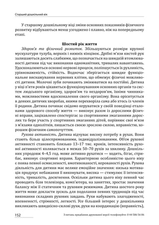 152
Старший дошкільний вік
З питань придбання друкованої версії телефонуйте: 0 44 586 56 06
У старшому дошкільному віці зміни основних показників фізичного
розвитку відбуваються менш узгоджено і плавно, ніж на попередньому
етапі.
Шостий рік життя
Здоров’я та фізичний розвиток. Збільшуються розміри крупної
мускулатури тулуба, верхніх і нижніх кінцівок. Дрібні м’язи кистей рук
залишаються досить слабкими, що позначається на швидкій втомлюва-
ності дитини під час виконання одноманітних, тривалих навантажень.
Удосконалюються основні нервові процеси, поліпшується їх рухливість,
урівноваженість, стійкість. Водночас зберігається швидке функціо-
нальне виснажування нервових клітин, що обмежує фізичні можливо-
сті дитини. Молочні зуби починають змінюватися на постійні. Дитина
у віці п’яти років цікавиться функціонуванням основних органів та сис-
тем людського організму, здоров’ям та нездоров’ям, їхніми чинника-
ми, можливостями вдосконалення свого організму. Вона орієнтується
в деяких дитячих хворобах, якими перехворіла сама або хтось із членів
її родини. Дитина починає свідомо керуватися у своїй поведінці етало-
нами здорового способу життя — виконує разом із дорослими фізич-
ні вправи, зацікавлено спостерігає за спортивними змаганнями дорос-
лих та бере участь у спортивних змаганнях дітей, порівнює свої м’язи
з м’язами однолітків, пишається своєю зрослою силою, вправністю, хо-
рошим фізичним самопочуттям.
Рухова активність. Дитина відчуває високу потребу в рухах. Вони
стають більш цілеспрямованими, індивідуалізованими. Об’єм рухової
активності становить близько 13–17  тис. кроків, інтенсивність рухо-
вої активності коливається в межах 50–70 рухів за хвилину. Дошкіль-
ник упродовж 4–4,5 год. може активно рухатися — ходить, бігає, стри-
бає, виконує спортивні вправи. Характерною особливістю цього віку
є поява певної осмисленості, вмотивованості, керованості рухів. Рухова
діяльність для дитини має велике емоційне значення: низька мотива-
ція продукує небажання її виконувати, висока — стимулює її інтенсив-
ність, тривалість, досягнення. Оскільки дитина цього віку певний час
проводить біля телевізора, комп’ютера, на заняттях, зростає значення
балансу між її статичним та руховим режимами. Дитина шостого року
життя може докласти зусиль для подолання певних труднощів під час
виконання складних рухових завдань. Рухи набувають злагодженості,
впевненості, стрімкості, легкості. Усе більший інтерес у дошкільника
викликають швидкісно-силові рухи, рухи на координацію (вправність),
 