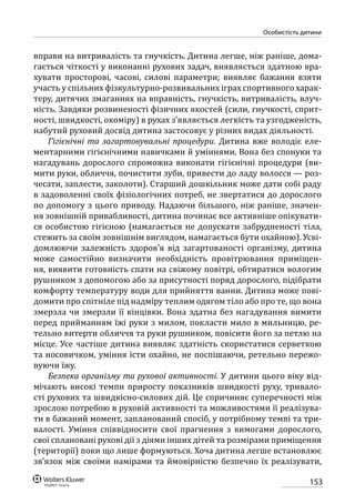 153
особистість дитини
вправи на витривалість та гнучкість. Дитина легше, ніж раніше, дома-
гається чіткості у виконанні рухових задач, виявляється здатною вра-
хувати просторові, часові, силові параметри; виявляє бажання взяти
участь у спільних фізкультурно-розвивальних іграх спортивного харак-
теру, дитячих змаганнях на вправність, гнучкість, витривалість, влуч-
ність. Завдяки розвиненості фізичних якостей (сили, гнучкості, сприт-
ності, швидкості, окоміру) в рухах з’являється легкість та узгодженість,
набутий руховий досвід дитина застосовує у різних видах діяльності.
Гігієнічні та загартовувальні процедури. Дитина вже володіє еле-
ментарними гігієнічними навичками й уміннями. Вона без спонуки та
нагадувань дорослого спроможна виконати гігієнічні процедури (ви-
мити руки, обличчя, почистити зуби, привести до ладу волосся — роз-
чесати, заплести, заколоти). Старший дошкільник може дати собі раду
в задоволенні своїх фізіологічних потреб, не звертатися до дорослого
по допомогу з цього приводу. Надаючи більшого, ніж раніше, значен-
ня зовнішній привабливості, дитина починає все активніше опікувати-
ся особистою гігієною (намагається не допускати забрудненості тіла,
стежить за своїм зовнішнім виглядом, намагається бути охайною). Усві-
домлюючи залежність здоров’я від загартованості організму, дитина
може самостійно визначити необхідність провітрювання приміщен-
ня, виявити готовність спати на свіжому повітрі, обтиратися вологим
рушником з допомогою або за присутності поряд дорослого, підібрати
комфорту температуру води для прийняття ванни. Дитина може пові-
домити про спітніле під надміру теплим одягом тіло або про те, що вона
змерзла чи змерзли її кінцівки. Вона здатна без нагадування вимити
перед прийманням їжі руки з милом, покласти мило в мильницю, ре-
тельно витерти обличчя та руки рушником, повісити його за петлю на
місце. Усе частіше дитина виявляє здатність скористатися серветкою
та носовичком, уміння їсти охайно, не поспішаючи, ретельно пережо-
вуючи їжу.
Безпека організму та рухової активності. У дитини цього віку від-
мічають високі темпи приросту показників швидкості руху, тривало-
сті рухових та швидкісно-силових дій. Це спричиняє суперечності між
зрослою потребою в руховій активності та можливостями її реалізува-
ти в бажаний момент, запланований спосіб, у потрібному темпі та три-
валості. Уміння співвідносити свої прагнення з вимогами дорослого,
свої сплановані рухові дії з діями інших дітей та розмірами приміщення
(території) поки що лише формуються. Хоча дитина легше встановлює
зв’язок між своїми намірами та ймовірністю безпечно їх реалізувати,
 