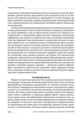 154
Старший дошкільний вік
З питань придбання друкованої версії телефонуйте: 0 44 586 56 06
її можливості передбачити ризики поки що залишаються вельми обме-
женими. Дитині шостого року життя легше розповісти про те, як обе-
рігати свій організм від ризиків у приміщенні та за його межами, що
може трапитися внаслідок надмірно швидких рухів, демонстрації своєї
сили, перевантаження, ніж скористатися знаннями правил безпеки ру-
хів на практиці.
Статева ідентифікація та диференціація. Хлопчики й дівчатка цьо-
го віку усвідомлюють свою статеву належність, знаходять у ній перева-
ги, охоче приймають себе як представника певної статі. Завдяки спо-
стереженням та поясненням дорослих вони отримують елементарну
інформацію про спільне та відмінне між ними, починають усвідомлю-
вати, що відмінності між хлопчиками та дівчатками стосуються пере-
дусім будови тіла, а не довжини волосся, особливостей одягу, поведін-
ки; що бувають схожі на хлопчиків дівчатка і хлопчики, що нагадують
дівчаток. Якщо батьки та педагоги доступно й лаконічно роз’яснюють
дитині незрозумілі їй аспекти буття та взаємовідносин чоловіка й жін-
ки, відповідають на її незручні запитання правдиво, проте без надмір-
ної деталізації, вона починає розуміти, що будова тіла визначається
природою і пристосована для продуктивного функціонування організ-
му. Дитина цього віку досить легко характеризує динаміку змін, які від-
буваються впродовж життя з представниками різної статі: хлопчик стає
юнаком, чоловіком, дідусем; дівчинка  — дівчиною, жінкою, бабусею.
Вона з допомогою дорослого або самостійно може порівняти зовніш-
ність, поведінку, інтереси, улюблені заняття знайомих їй дітей і дорос-
лих своєї та протилежної статі.
Сьомий рік життя
Здоров’я та фізичний розвиток. На сьомому році життя змінюють-
ся пропорції тіла дитини. На кінець дошкільного віку її тіло стає більш
пропорційним. Інтенсивно розвиваються всі життєво важливі систе-
ми й органи. Завершується окостеніння скелета, збільшується довжи-
на рук та ніг, зростають їхні силові показники, остаточно формується
постава. На кінець сьомого року життя в дитини стають чітко вираже-
ними згини в шийному та грудному відділах хребта. Ліпше розвива-
ються групи м’язів, які забезпечують вертикальне положення тіла, за-
діяні у ходьбі, бігові. Легше й швидше формуються такі фізичні якості,
як швидкість та гнучкість, ніж сила та витривалість. Здоров’я дитини
за сприятливих життєвих умов стає міцнішим, організм ліпше справ-
ляється з кліматичними змінами, такими короткочасними впливами
 