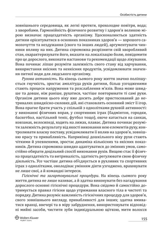 155
особистість дитини
зовнішнього середовища, як легкі протяги, прохолодне повітря, вода;
з хворобами. Гармонійність фізичного розвитку і здоров’я великою мі-
рою визначає працездатність організму. Удосконалюється здатність
дитини орієнтуватися в основних показниках здоров’я — хорошого са-
мопочуття та нездужання (свого та інших людей), аргументувати чин-
ники впливу на них. Дитина спроможна розрізнити свій хворобливий
стан, охарактеризувати його, вказати на локалізацію болю, повідомити
про це дорослого, виконати настанови та рекомендації щодо лікування.
Вона починає ліпше розуміти залежність свого стану від харчування,
використання якісних та неякісних продуктів, усвідомлювати значен-
ня питної води для людського організму.
Рухова активність. На кінець сьомого року життя значно поліпшу-
ється гнучкість, зростає амплітуда рухів дитини, більш узгодженими
стають процеси напруження та розслаблення м’язів. Вона може швид-
ше та довше, ніж раніше, рухатися, частіше повторювати ті самі рухи.
Організм дитини цього віку вже досить добре пристосований до не-
тривалих швидкісно-силових дій, які становлять основний зміст її ігор.
Вона прагне брати участь у спільній з однолітками руховій активності:
у виконанні фізичних вправ, у спортивних іграх (бадмінтон, городки,
баскетбол, настільний теніс, футбол тощо), охоче катається на санках,
ковзанах, велосипеді, ходить на лижах, плаває. Дитина починає розумі-
ти залежність результату від якості виконання нею елементів руху, кон-
тролювати власну поставу, усвідомлювати її вплив на здоров’я, зовніш-
ню красу та привабливість. Наприкінці дошкільного віку рухи стають
чіткими й упевненими, зростає динаміка кількісних та якісних показ-
ників. Дитина спроможна швидко адаптуватися до змінних умов, само-
стійно обирати доцільний спосіб виконання рухів. Вищою стає її фізич-
на працездатність та витривалість, здатність регулювати свою фізичну
діяльність. Усе частіше дитина об’єднується в рухливих та спортивних
іграх з однолітками, оволодіває умінням діяти узгоджено, враховувати
не лише свої, а й командні інтереси.
Гігієнічні та загартовувальні процедури. На кінець сьомого року
життя дитина не лише називає, а й здатна виконувати без нагадування
дорослого основні гігієнічні процедури. Вона свідомо й самостійно до-
тримується правил гігієни щодо утримання власного тіла в чистоті та
порядку. Дитина розуміє важливість гігієнічних процедур для здоров’я,
свого зовнішнього вигляду, привабливості для інших; здатна вмива-
тися вранці, ввечері та в міру забруднення, використовувати відповід-
ні мийні засоби, чистити зуби індивідуальною щіткою, мити волосся
 