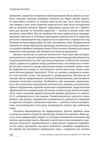 156
Старший дошкільний вік
З питань придбання друкованої версії телефонуйте: 0 44 586 56 06
шампунем, акуратно витиратися своїм рушником. Коли забуває це зро-
бити, ніяковіє, виконує необхідні гігієнічні дії. Рідше дитині вдаєть-
ся самостійно стежити за станом своїх нігтів, вух, носа. Хоча носови-
чок завжди з нею, вона зазвичай користується ним після нагадування
або за сильного нежитю. Процес справляння нужди вже не є пробле-
мою для дитини та близьких дорослих — дитина в цьому плані вже
повністю самостійна. Під час прийому їжі вона користується індивіду-
альними тарілкою та столовим приладдям, намагається їсти акуратно,
ретельно пережовуючи їжу, користується серветкою, утримується від
бажання витерти брудні руки об одяг, скатертину тощо. Усвідомлюючи
важливість загартовувальних процедур, дитина під наглядом доросло-
го залюбки приймає повітряні ванни, бігає босоніж, обливається водою
кімнатної температури або обтирається вологим рушником.
Безпека організму та рухової активності. Унаслідок зрослої рухо-
вої активності, високої потреби дитини у зміні виду рухової діяльності,
її урізноманітненні час від часу вона потрапляє в небезпечні ситуації:
падає, вдаряється, дряпає шкіру, розбиває носа, зіштовхується з інши-
ми дітьми, наносить шкоду одноліткам своїми силовими діями тощо.
Це відбувається попри те, що більшість дітей цього віку знають пра-
вила безпеки рухової діяльності. Утім, як і раніше, усвідомити основ-
ні з них дитині легше, ніж реально їх дотримуватися. Дитина ще не
завжди здатна прораховувати наперед імовірні ризики, прогнозувати
можливі негативні наслідки. Розбіжність між знаннями дошкільни-
ка та його реальною поведінкою пояснюється, зокрема, високим емо-
ційним збудженням, нервово-психічним напруженням, недостатньою
сформованістю саморегуляції. На кінець сьомого року життя узгодже-
ність знань основних правил безпечної рухової діяльності та здатно-
сті їх дотримуватися стає вищою. Уможливлюються здатність вива-
женіше, ніж раніше, передбачати неприємності, уникати їх, виходити
із скрутної ситуації з меншими втратами — дитина вчиться виверта-
тися, загальмовувати темп руху, попереджати іншого про небезпеку
тощо.
Статева ідентифікація та диференціація. Дитина приймає свою
статеву належність і радіє їй, демонструє іншим свої переваги. Вона до-
сить легко диференціює людей за статевою належністю незалежно від
зачіски, одягу, роду занять. Більшість дітей цього віку починають соро-
митися оголеності, відмовляються у присутності сторонніх перебува-
ти без одягу, відчувають від цього ніяковість, емоційну напруженість.
На відміну від молодшого дошкільного віку, у старшому все частіше
 