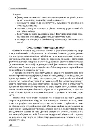158
Старший дошкільний вік
З питань придбання друкованої версії телефонуйте: 0 44 586 56 06
Виховні:
•• формувати позитивне ставлення до зміцнення здоров’я, догля-
ду за тілом, продуктивної рухової діяльності;
•• виховувати інтерес до фізкультури, рухливих та спортивних
ігор з однолітками;
•• плекати культуру взаємин у різностатевому угрупованні під
час спільних ігор;
•• формувати почуття радості від своєї фізичної вправності, задо-
волення від сильного, здорового, доглянутого тіла;
•• виховувати потребу в особистому фізичному самовдоскона-
ленні.
Організація життєдіяльності
Оскільки змістом педагогічної роботи з фізичного розвитку стар-
ших дошкільників є збереження та зміцнення їхнього здоров’я, розви-
ток моторики, прищеплення гігієнічних та загартовувальних навичок,
навчання дотримання правил безпеки організму та рухової діяльності,
формування елементарних навичок здійснення статевої ідентифікації
(встановлення схожості) та диференціації (визначення відмінностей),
забезпечення балансу цих аспектів є необхідною умовою гармонійного
та різнобічного розвитку дитини.
У процесі фізичного розвитку дитини старшого дошкільного віку
важливо реалізувати диференційований та індивідуальний підходи, зо-
крема враховувати її стать, темперамент, життєвий досвід, провідний
аналізатор (зоровий, слуховий чи тактильний). Так, організовувати ру-
хові та спортивні ігри, загартовувальні процедури слід з огляду на те,
що аудіал орієнтується переважно на слух, звуки, ритм, словесні звер-
тання, зовнішню привабливість; візуал — на зорові образи; у кінесте-
тика домінує прагнення відчути на дотик, торкнутися, схопити, утри-
мати.
Важливими чинниками охорони та зміцнення здоров’я дитини
старшого дошкільного віку, як і на попередніх вікових етапах, зали-
шаються раціональна організація життєдіяльності, урізноманітнен-
ня різних видів рухової діяльності, збалансованість навантаження та
відпочинку, напруження та розслаблення дитини, колективних та ін-
дивідуальних занять із нею. Дитині створюють умови, за яких вона
має змогу обирати за своїм бажанням вид рухової діяльності, спортив-
не знаряддя, партнерів по спільній грі, розвиватися у своєму індивіду­
а­льному темпі.
 