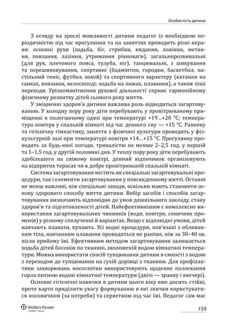 159
особистість дитини
З огляду на зрослі можливості дитини педагог із необхідною пе-
ріодичністю під час прогулянки та на заняттях проводить різні впра-
ви: основні рухи (ходьба, біг, стрибки, кидання, ловіння, метан-
ня, повзання, лазіння, утримання рівноваги), загальнорозвивальні
(для рук, плечового пояса, тулуба, ніг), танцювальні, з шикування
та перешиковування, спортивні (бадмінтон, городки, баскетбол, на-
стільний теніс, футбол, хокей) та спортивного характеру (катання на
санках, ковзанах, велосипеді; ходьба на лижах, плавання), а також піші
переходи. Урізноманітнення рухової діяльності сприяє гармонійному
фізичному розвитку дітей сьомого року життя.
У зміцненні здоров’я дитини важлива роль відводиться загартову-
ванню. У холодну пору року діти перебувають у провітрюваному при-
міщенні в полегшеному одязі при температурі +19…+20 °С; темпера-
тура повітря у спальній кімнаті під час денного сну — +15 °С. Ранкову
та гігієнічну гімнастику, заняття з фізичної культури проводять у фіз-
культурній залі при температурі повітря +14…+15 °С. Прогулянку про-
водять за будь-якої погоди, тривалістю не менше 2–2,5 год. у першій
та 1–1,5 год. у другій половині дня. У теплу пору року діти перебувають
здебільшого на свіжому повітрі, денний відпочинок організовують
на відкритих терасах чи в добре провітрюваній спальній кімнаті.
Система загартовування містить як спеціальні загартовувальні про-
цедури, так і елементи загартовування у повсякденному житті. Останні
не менш важливі, ніж спеціальні заходи, оскільки мають становити ос-
нову здорового способу життя дитини. Вибір засобів і способів загар-
товування визначають відповідно до умов дошкільного закладу, стану
здоров’я та підготовленості дітей. Найефективнішим є комплексне ви-
користання загартовувальних чинників (води, повітря, сонячних про-
менів) у різному сполученні й варіантах. Якщо є відповідні умови, дітей
навчають плавати, купають. Усі водні процедури, пов’язані з обливан-
ням тіла, навчанням плавання проводяться не раніше, ніж за 30–40 хв.
після прийому їжі. Ефективним методом загартовування залишається
ходьба дітей босоніж по тканині, зволоженій водою кімнатної темпера-
тури. Можна використати спосіб тупцювання дитини в ємкості з водою
з переходом до тупцювання на сухій доріжці з тканини. Для профілак-
тики захворювань носоглотки використовують щоденне полоскання
горла питною водою кімнатної температури (двічі — зранку і ввечері).
Основні гігієнічні навички в дитини цього віку вже досить стійкі,
проте варто приділити увагу формуванню в неї звички користувати-
ся носовичком (за потреби) та серветкою під час їжі. Педагог сам має
 