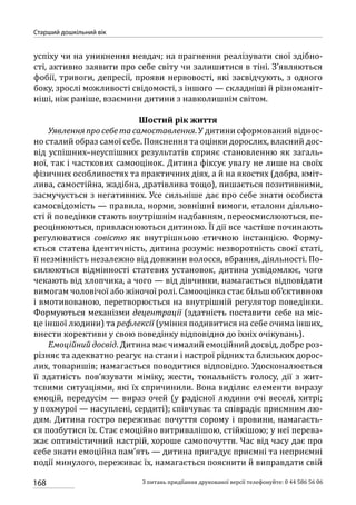 168
Старший дошкільний вік
З питань придбання друкованої версії телефонуйте: 0 44 586 56 06
успіху чи на уникнення невдач; на прагнення реалізувати свої здібно-
сті, активно заявити про себе світу чи залишитися в тіні. З’являються
фобії, тривоги, депресії, прояви нервовості, які засвідчують, з одного
боку, зрослі можливості свідомості, з іншого — складніші й різноманіт-
ніші, ніж раніше, взаємини дитини з навколишнім світом.
Шостий рік життя
Уявлення про себе та самоставлення. У дитини сформований віднос-
но сталий образ самої себе. Пояснення та оцінки дорослих, власний дос-
від успішних–неуспішних результатів сприяє становленню як загаль-
ної, так і часткових самооцінок. Дитина фіксує увагу не лише на своїх
фізичних особливостях та практичних діях, а й на якостях (добра, кміт-
лива, самостійна, жадібна, дратівлива тощо), пишається позитивними,
засмучується з негативних. Усе сильніше дає про себе знати особиста
самосвідомість — правила, норми, зовнішні вимоги, еталони діяльно-
сті й поведінки стають внутрішнім надбанням, переосмислюються, пе-
реоцінюються, привласнюються дитиною. Її дії все частіше починають
регулюватися совістю як внутрішньою етичною інстанцією. Форму-
ється статева ідентичність, дитина розуміє незворотність своєї статі,
її незмінність незалежно від довжини волосся, вбрання, діяльності. По-
силюються відмінності статевих установок, дитина усвідомлює, чого
чекають від хлопчика, а чого — від дівчинки, намагається відповідати
вимогам чоловічої або жіночої ролі. Самооцінка стає більш об’єктивною
і вмотивованою, перетворюється на внутрішній регулятор поведінки.
Формуються механізми децентрації (здатність поставити себе на міс-
це іншої людини) та рефлексії (уміння подивитися на себе очима інших,
внести корективи у свою поведінку відповідно до їхніх очікувань).
Емоційний досвід. Дитина має чималий емоційний досвід, добре роз-
різняє та адекватно реагує на стани і настрої рідних та близьких дорос-
лих, товаришів; намагається поводитися відповідно. Удосконалюється
її здатність пов’язувати міміку, жести, тональність голосу, дії з жит-
тєвими ситуаціями, які їх спричинили. Вона виділяє елементи виразу
емоцій, передусім — вираз очей (у радісної людини очі веселі, хитрі;
у похмурої — насуплені, сердиті); співчуває та співрадіє приємним лю-
дям. Дитина гостро переживає почуття сорому і провини, намагаєть-
ся позбутися їх. Стає емоційно витривалішою, стійкішою; у неї перева-
жає оптимістичний настрій, хороше самопочуття. Час від часу дає про
себе знати емоційна пам’ять — дитина пригадує приємні та неприємні
події минулого, переживає їх, намагається пояснити й виправдати свій
 