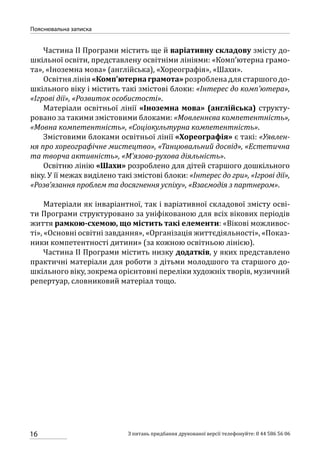 16
Пояснювальна записка
З питань придбання друкованої версії телефонуйте: 0 44 586 56 06
Частина ІІ Програми містить ще й варіативну складову змісту до-
шкільної освіти, представлену освітніми лініями: «Комп’ютерна грамо-
та», «Іноземна мова» (англійська), «Хореографія», «Шахи».
Освітнялінія«Комп’ютернаграмота»розробленадлястаршогодо-
шкільного віку і містить такі змістові блоки: «Інтерес до комп’ютера»,
«Ігрові дії», «Розвиток особистості».
Матеріали освітньої лінії «Іноземна мова» (англійська) структу-
ровано за такими змістовими блоками: «Мовленнєва компетентність»,
«Мовна компетентність», «Соціокультурна компетентність».
Змістовими блоками освітньої лінії «Хореографія» є такі: «Уявлен-
ня про хореографічне мистецтво», «Танцювальний досвід», «Естетична
та творча активність», «М’язово-рухова діяльність».
Освітню лінію «Шахи» розроблено для дітей старшого дошкільного
віку. У її межах виділено такі змістові блоки: «Інтерес до гри», «Ігрові дії»,
«Розв’язання проблем та досягнення успіху», «Взаємодія з партнером».
Матеріали як інваріантної, так і варіативної складової змісту осві-
ти Програми структуровано за уніфікованою для всіх вікових періодів
життя рамкою-схемою, що містить такі елементи: «Вікові можливос-
ті», «Основні освітні завдання», «Організація життєдіяльності», «Показ-
ники компетентності дитини» (за кожною освітньою лінією).
Частина ІІ Програми містить низку додатків, у яких представлено
практичні матеріали для роботи з дітьми молодшого та старшого до-
шкільного віку, зокрема орієнтовні переліки художніх творів, музичний
репертуар, словниковий матеріал тощо.
 