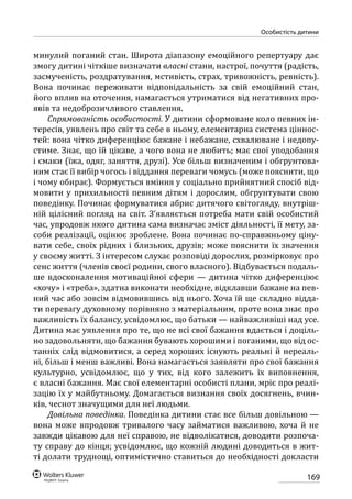 169
особистість дитини
минулий поганий стан. Широта діапазону емоційного репертуару дає
змогу дитині чіткіше визначати власні стани, настрої, почуття (радість,
засмученість, роздратування, мстивість, страх, тривожність, ревність).
Вона починає переживати відповідальність за свій емоційний стан,
його вплив на оточення, намагається утриматися від негативних про-
явів та недоброзичливого ставлення.
Спрямованість особистості. У дитини сформоване коло певних ін-
тересів, уявлень про світ та себе в ньому, елементарна система ціннос-
тей: вона чітко диференціює бажане і небажане, схвалюване і недопу-
стиме. Знає, що їй цікаве, а чого вона не любить; має свої уподобання
і смаки (їжа, одяг, заняття, друзі). Усе більш визначеним і обгрунтова-
ним стає її вибір чогось і віддання переваги чомусь (може пояснити, що
і чому обирає). Формується вміння у соціально прийнятний спосіб від-
мовити у прихильності певним дітям і дорослим, обгрунтувати свою
поведінку. Починає формуватися абрис дитячого світогляду, внутріш-
ній цілісний погляд на світ. З’являється потреба мати свій особистий
час, упродовж якого дитина сама визначає зміст діяльності, її мету, за-
соби реалізації, оцінює зроблене. Вона починає по-справжньому ціну-
вати себе, своїх рідних і близьких, друзів; може пояснити їх значення
у своєму житті. З інтересом слухає розповіді дорослих, розмірковує про
сенс життя (членів своєї родини, свого власного). Відбувається подаль-
ше вдосконалення мотиваційної сфери — дитина чітко диференціює
«хочу» і «треба», здатна виконати необхідне, відклавши бажане на пев-
ний час або зовсім відмовившись від нього. Хоча їй ще складно відда-
ти перевагу духовному порівняно з матеріальним, проте вона знає про
важливість їх балансу, усвідомлює, що батьки — найважливіші над усе.
Дитина має уявлення про те, що не всі свої бажання вдається і доціль-
но задовольняти, що бажання бувають хорошими і поганими, що від ос-
танніх слід відмовитися, а серед хороших існують реальні й нереаль-
ні, більш і менш важливі. Вона намагається заявляти про свої бажання
культурно, усвідомлює, що у тих, від кого залежить їх виповнення,
є власні бажання. Має свої елементарні особисті плани, мріє про реалі-
зацію їх у майбутньому. Домагається визнання своїх досягнень, вчин-
ків, чеснот значущими для неї людьми.
Довільна поведінка. Поведінка дитини стає все більш довільною —
вона може впродовж тривалого часу займатися важливою, хоча й не
завжди цікавою для неї справою, не відволікатися, доводити розпоча-
ту справу до кінця; усвідомлює, що кожній людині доводиться в жит-
ті долати труднощі, оптимістично ставиться до необхідності докласти
 