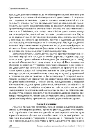 170
Старший дошкільний вік
З питань придбання друкованої версії телефонуйте: 0 44 586 56 06
зусиль для досягнення мети та до ймовірних ризиків, пов’язаних із цим.
Зростання ініціативності й відповідальності, допитливості й ініціатив-
ності додають автономності дитини елемент винахідливості, підпри-
ємливості; вона все частіше вигадує, фантазує, уявляє, виявляє самоді-
яльність, елементи раціоналізаторства та творчості. Сильніше заявляє
про себе почуття провини дитини за свої вчинки, яке негативно позна-
чається на її ініціативі, приглушує самостійність дошкільника, спону-
кає до надмірної слухняності, поступливості, самоприниження. Ціную-
чи та захищаючи себе, дитина може проявити агресивність, жорсткість
у відповідь на загрозу, що виникла. Зростає її здатність до свідомо
спланованої цілісної поведінки та її саморегуляції. Час від часу дитина
з власної ініціативи починає порівнювати мету і досягнутий результат,
зіставляти його з очікуваннями (власними та інших людей), знаходити
та виправляти помилки, вносити необхідні корективи.
Безпека життєдіяльності. Дитина здатна пригадати незручні й не-
безпечні ситуації та їх наслідки для себе і дорослих, свідомо актуалізу-
вати засвоєні правила безпечної поведінки (як доцільно діяти і чому)
та наявні обмеження (як і чому вчиняти не варто). Вона намагається
обережно поводитися у травмонебезпечних ситуаціях, може розпові-
сти дорослому про ймовірні ризики, намагається привчати до вико-
нання правил доцільної поведінки менших за себе дітей. Дитина де-
монструє дорослому свою безпечну поведінку на вулиці, у транспорті,
у громадських місцях та очікує на його схвалення. У суперечці з одно-
літками намагається утриматися від застосування сили та агресивних
дій, розв’язати конфлікт у мирний спосіб. Вона довірлива у стосунках
зі сторонніми людьми, проте усвідомлює, що приємна зовнішність не
завжди збігається з добрими намірами, що слід остерігатися ситуацій
насильницької поведінки незнайомих дорослих, знає, як слід поводити-
ся, якщо чужа людина дзвонить у двері квартири. Дитина зберігає дис-
танцію та не дражнить чужого собаку, утримується від бажання взяти на
руки приблудну кішку, проте готова разом із дорослим їх нагодувати.
Сьомий рік життя
Уявлення про себе та самоставлення. Я-концепція дитини склада-
ється з елементарних уявлень про своє фізичне, душевне та соціаль-
не Я, сприйняття та ставлення до себе як до «хорошої» або «не дуже
хорошої» людини. Дитина досить об’єктивно оцінює свої уміння, до-
сягнення, взаємини з тваринами і рослинами, з іграшками та реча-
ми, з різними людьми; свій статус у групі однолітків та місце в сім’ї.
 