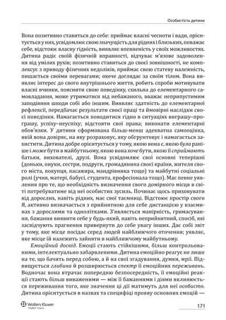 171
особистість дитини
Вона позитивно ставиться до себе: приймає власні чесноти і вади, орієн-
туєтьсяуних,усвідомлюєсвоюзначущістьдляріднихіблизьких,поважає
себе, відстоює власну гідність, виявляє впевненість у своїх можливостях.
Дитина радіє своїй фізичній вправності, відчуває м’язове задоволен-
ня від умілих рухів; позитивно ставиться до своєї зовнішності, не комп-
лексує з приводу фізичних недоліків, приймає свою статеву належність,
пишається своїми перевагами; охоче доглядає за своїм тілом. Вона ви-
являє інтерес до свого внутрішнього життя, робить спроби мотивувати
власні вчинки, пояснити свою поведінку, схильна до елементарного са-
мовладання, може утриматися від небажаного, вважає неприпустимим
заподіяння шкоди собі або іншим. Виявляє здатність до елементарної
рефлексії, передбачає результати своєї праці та ймовірні наслідки сво-
єї поведінки. Намагається поводитися гідно в ситуаціях виграшу–про-
грашу, успіху–неуспіху; відстояти свої права; виконати елементарні
обов’язки. У дитини сформована більш-менш адекватна самооцінка,
якій вона довіряє, на яку розраховує, яку обгрунтовує і намагається за-
хистити. Дитина добре орієнтується у тому, якою вона є, якою була рані-
ше і може бути в майбутньому, якою вона хоче бути, якою її сприймають
батьки, вихователі, друзі. Вона усвідомлює свої основні теперішні
(доньки, онуки, сестри, подруги, громадянина своєї країни, жителя сво-
го міста, покупця, пасажира, мандрівника тощо) та майбутні соціальні
ролі (учня, матері, бабусі, студента, професіонала тощо). Має певне уяв-
лення про те, що необхідність визначення свого домірного місця в сві-
ті потребуватиме від неї особистих зусиль. Починає щось приховувати
від дорослих, навіть рідних, має свої таємниці. Відстоює простір свого
Я, активно визначається з прийнятною для себе дистанцією у взаєми-
нах з дорослими та однолітками. З’являється манірність, гримасуван-
ня, бажання виявити себе у будь-який, навіть неприйнятний, спосіб, які
засвідчують прагнення привернути до себе увагу інших. Дає собі звіт
у тому, яке місце посідає серед людей найближчого оточення; уявляє,
яке місце їй належить зайняти в найближчому майбутньому.
Емоційний досвід. Емоції стають стійкішими, більш контрольова-
ними, інтелектуально забарвленими. Дитина емоційно реагує не лише
на те, що бачить перед собою, а й на свої згадування, думки, мрії. Під-
вищується глибина й розширюється спектр її емоційних переживань.
Водночас вона втрачає попередню безпосередність, її емоційні реак-
ції стають більш виваженими — між її бажаннями і діями вклинюєть-
ся переживання того, яке значення ці дії матимуть для неї особисто.
Дитина орієнтується в назвах та специфіці прояву основних емоцій —
 