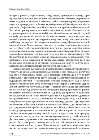 172
Старший дошкільний вік
З питань придбання друкованої версії телефонуйте: 0 44 586 56 06
інтересу, радості, подиву, горя, гніву, огиди, презирства, страху, соро-
му, провини; встановлює зв’язки між життєвими подіями, переживан-
нями людини та виразом її обличчя; робить елементарні припущення
щодо настрою рідних та близьких, очікуваних дій, імовірних наслідків
для себе. Диференціює емоційні стани та настрої незнайомих людей.
Здатність орієнтуватися у способах емоційних проявів збагачується ін-
струментарієм для обрання найбільш відповідного життєвій ситуації
способу реагування і поведінки. На кінець сьомого року життя дитина
володіє елементарною культурою прояву своїх почуттів; диференціює,
які її почуття дорослі підтримують, а які — ні і чому. Формується сприй-
нятливість як більш-менш стійка якість особистості, емоційна чутли-
вість, чуйність. Дитина спокійніше, ніж раніше, реагує на необхідність
відкласти або відмовитися від задоволення своїх бажань. Коли почуває
дискомфорт, намагається приховати це від інших, замикається в собі.
Це пов’язано із здатністю дитини узагальнювати переживання, усві-
домленням нею існування внутрішнього життя, відкриттям того, що
її зовнішня поведінка та внутрішні переживання можуть не бути суго-
лосними, не збігатися, навіть суперечити одне одному.
Спрямованість особистості. У дитини сформована мотиваційна го-
товність до школи, вона розуміє відмінність нової соціальної ролі учня
від своєї теперішньої, усвідомлює підвищені вимоги до неї у зв’язку
з майбутнім статусом, хоче стати школярем. Яскраво проявляється су-
підрядність мотивів — «я повинна» починає переважати над «я хочу».
Цілісне уявлення про себе перетворюється поряд з вимогами дорос-
лих на регулятор життєдіяльності — дитина все більше орієнтується
на власний досвід, довіряє своїй самооцінці. Перед прийняттям рішен-
ня дитина починає замислюватися над тим, що принесе їй здійснен-
ня діяльності, який смисл матиме для неї, чи задовольнить домаган-
ня щодо бажаного статусу у взаєминах із значущими людьми. Виникає
емоційно-смислова орієнтовна основа вчинку, дитина орієнтується
на його смисл. Мотиви поведінки набувають стійкості, дитина починає
узгоджувати свої потреби з можливостями. Вона усвідомлює і намага-
ється дотримуватися настанови — «слід гідно вигравати і програва-
ти» (не демонструвати бурхливої радості поряд з тим, хто програв;
не плакати, не сердитися, не звинувачувати інших у своїй невдачі).
Дитина може утриматися від егоцентричних бажань, поводитися до-
речно, бути домірною, суголосною конкретній життєвій ситуації та
стану людей, що її оточують. Вона виявляє гордість за свої досягнен-
ня, не погоджується з несправедливим судженням про себе, відстоює
 