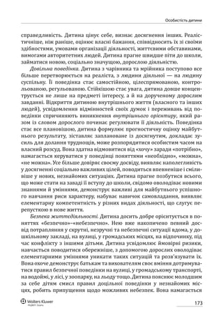 173
особистість дитини
справедливість. Дитина цінує себе, визнає досягнення інших. Реаліс-
тичніше, ніж раніше, оцінює власні бажання, співвідносить їх зі своїми
здібностями, умовами організації діяльності, життєвими обставинами,
вимогами авторитетних людей. Дитина прагне швидше піти до школи,
займатися новою, соціально значущою, дорослою діяльністю.
Довільна поведінка. Дитина з чарівника та мрійника поступово все
більше перетворюється на реаліста, з людини діяльної — на людину
суспільну. Її поведінка стає самостійною, цілеспрямованою, контро-
льованою, регульованою. Стійкішою стає увага, дитина довше концен-
трується не лише на предметі інтересу, а й на дорученому дорослим
завданні. Відкриття дитиною внутрішнього життя (власного та інших
людей), усвідомлення відмінностей своїх думок і переживань від по-
ведінки спричиняють виникнення внутрішнього орієнтиру, який ра-
зом із словом дорослого починає регулювати її діяльність. Поведінка
стає все плановішою, дитина формулює прогностичну оцінку майбут-
нього результату, зіставляє заплановане із досягнутим, докладає зу-
силь для долання труднощів, може розпорядитися особистим часом на
власний розсуд. Вона здатна відмовитися від «хочу» заради «потрібно»,
намагається керуватися у поведінці поняттями «необхідно», «можна»,
«не можна». Усе більше довіряє своєму досвіду, виявляє наполегливість
у досягненні соціально важливих цілей, поводиться впевненіше і сміли-
віше у нових, незнайомих ситуаціях. Дитина прагне позбутися всього,
що може стати на заваді її вступу до школи, свідомо оволодіває новими
знаннями й уміннями, демонструє важливі для майбутнього успішно-
го навчання риси характеру, набуває навичок самовладання, виявляє
елементарну компетентність у різних видах діяльності, що слугує пе-
репусткою в нове життя.
Безпека життєдіяльності. Дитина досить добре орієнтується в по-
няттях «безпечно»–«небезпечно». Нею вже накопичено певний дос-
від потрапляння у скрутні, незручні та небезпечні ситуації вдома, у до-
шкільному закладі, на вулиці, у громадських місцях, на відпочинку, під
час конфлікту з іншими дітьми. Дитина усвідомлює ймовірні ризики,
навчається поводитися обережніше, з допомогою дорослих оволодіває
елементарними уміннями уникати таких ситуацій та розв’язувати їх.
Вона охоче демонструє батькам та вихователям своє вміння дотримува-
тися правил безпечної поведінки на вулиці, у громадському транспорті,
на водоймі, у лісі, у зоопарку, на льоду тощо. Дитина пояснює молодшим
за себе дітям смисл правил доцільної поведінки у незнайомих міс-
цях, робить припущення щодо можливих небезпек. Вона намагається
 