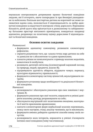 174
Старший дошкільний вік
З питань придбання друкованої версії телефонуйте: 0 44 586 56 06
неухильно контролювати дотримання правил безпечної поведінки
людьми, які її оточують, охоче попереджає їх про ймовірні ушкоджен-
ня та небезпеки. Оскільки шестирічна дитина на короткий час може за-
лишатися вдома сама, посилюється її відповідальність за вибір адек-
ватної поведінки за відсутності контролю з боку дорослого. Переважна
більшість дітей цього віку орієнтується в дозволеному та заборонено-
му батьками просторі житлового приміщення, поводиться наодинці
адекватно, розраховує на позитивну оцінку дорослими її відповідаль-
ної та безпечної поведінки.
Основні освітні завдання
Розвивальні:
•• формувати адекватну самооцінку, розвивати елементарну
рефлексію;
•• сприяти розумінню того, що власна точка зору дитини на себе
та довкілля не є абсолютною та єдино правильною;
•• плекати уміння не комплексувати з приводу власних недоліків,
намагатися їх позбутися;
•• розвивати дитячий світогляд (елементарний науковий погляд
на природу, людей, предмети, власне Я);
•• підтримувати здатність обирати, віддавати чомусь перевагу,
культурно відмовляти у прихильності;
•• формувати елементарну систему цінностей, окультурювати по-
треби;
•• формувати установку щодо необхідності та доцільності безпеч-
ної поведінки.
Навчальні:
•• розширювати і збагачувати уявлення про своє зовнішнє і вну-
трішнє Я;
•• формувати уявлення про свої чесноти, вправляти в умінні дові-
ряти власному досвіду, розраховувати на себе;
•• збагачувати внутрішній світ позитивними емоціями, насичува-
ти її життя приємними враженнями;
•• навчати елементарних форм вербалізації власних переживань,
опису свого настрою, стану, аналізу чинників, що їх викликали;
•• формувати вміння добирати адекватні способи вияву своїх по-
чуттів;
•• розширювати коло інтересів, вправляти в умінні з’ясовувати
мотиви своєї поведінки (чому так вчинила);
 