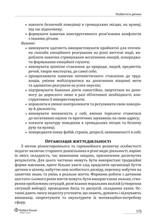 175
особистість дитини
•• навчати безпечній поведінці в громадських місцях, на вулиці,
під час відпочинку;
•• формувати навички конструктивного розв’язання конфліктів
з іншими дітьми.
Виховні:
•• виховувати здатність використовувати прийнятні для оточен-
ня способи емоційного реагування на різні життєві події, ви­
робляти навички стримування негативних емоцій, попереджа-
ти формування емоційної глухоти;
•• виховувати ціннісне ставлення до природи, людей, предметів,
речей, творів мистецтва, до самої себе;
•• прищеплювати навички оптимістичного ставлення до труд-
нощів, уміння мобілізуватися на досягнення кінцевої мети
та адекватно реагувати на успіх–неуспіх;
•• підтримувати бажання діяти самостійно, звертатися по допо-
могу до дорослого лише в разі об’єктивної необхідності, кон-
структивно її використовувати;
•• вправляти в умінні контролювати та регулювати свою поведін-
ку й діяльність;
•• виховувати впевненість у собі, вміння терпляче ставитися
до негативних оцінок та критичних зауважень на свою адресу;
•• плекати культуру поведінки в громадських місцях та безпеку
руху на вулиці;
•• попереджати появу фобій, страхів, депресії, невпевненості в собі.
Організація життєдіяльності
З метою різностороннього та гармонійного розвитку особистості
педагог включає старшого дошкільника в різні види діяльності, варіює
їх зміст, складність, час виконання завдань, призначення досягнутих
результатів. Для цього частково можуть бути використані традиційні
форми навчання, проте більше уваги слід приділити організації буття
дитини в цілому, набуттю нею особистого досвіду, переносу набутих на
заняттях знань та умінь в реальне життя. Формами роботи з дитиною
шостого–сьомого років життя можуть бути використання ляльки, ство-
рення проблемних ситуацій, розв’язання моральних колізій (створення
ситуацій вибору), проведення бесід та дискусій, складання казок. Ос-
танні дають змогу педагогу уточнити, що знають, думають і відчувають
вихованці, скоректувати та окультурити їх мотиваційно-потребову
сферу.
 