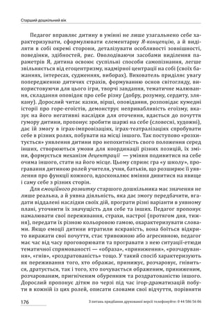 176
Старший дошкільний вік
З питань придбання друкованої версії телефонуйте: 0 44 586 56 06
Педагог вправляє дитину в умінні не лише узагальнено себе ха-
рактеризувати, сформулювати елементарну Я-концепцію, а й виді-
ляти в собі окремі сторони, деталізувати особливості зовнішності,
поведінки, здібностей, рис. Оволодіваючи засобами виділення па-
раметрів Я, дитина освоює суспільні способи самопізнання, легше
звільняється від егоцентризму, надмірної центрації на собі (своїх ба-
жаннях, інтересах, судженнях, виборах). Вихователь приділяє увагу
попередженню дитячих страхів, формуванню основ світогляду, ви-
користовуючи для цього ігри, творчі завдання, тематичне малюван-
ня, складання оповідок про себе різну (добру, розумну, сердиту, зля-
кану). Дорослий читає казки, вірші, оповідання, розповідає кумедні
історії про горе-егоїстів, демонструє непривабливість егоїзму, вка-
зує на його негативні наслідки для оточення, вдається до почуття
гумору дитини, пропонує зробити шаржі на себе (словесні, художні),
дає їй змогу в іграх-імпровізаціях, іграх-театралізаціях спробувати
себе в різних ролях, побувати на місці іншого. Так поступово «розхи-
тується» уявлення дитини про непохитність свого положення серед
інших, створюються умови для координації різних позицій, їх змі-
ни, формується механізм децентрації  — уміння подивитися на себе
очима іншого, стати на його місце. Цьому сприяє гра «у школу», про-
гравання дитиною ролей учителя, учня, батьків, що розширює її уяв-
лення про функції кожного, вдосконалює вміння дивитися на явище
і саму себе з різних сторін.
Для емоційного розвитку старшого дошкільника має значення не
лише реальна, а й уявна діяльність, яка дає змогу передбачити, вга-
дати віддалені наслідки своїх дій, програти різні варіанти в уявному
плані, уточнити їх значущість для себе та інших. Педагог пропонує
намалювати свої переживання, страхи, настрої (протягом дня, тиж-
ня), передати їх різною кольоровою гамою, охарактеризувати слова-
ми. Якщо емоції дитини втратили яскравість, вона боїться відкри-
то виражати свої почуття, стає тривожною або агресивною, педагог
має час від часу проговорювати та програвати з нею ситуації-етюди
тематичної спрямованості — «образа», «приниження», «розчаруван-
ня», «гнів», «роздратованість» тощо. У такий спосіб характеризують
як переживання того, хто ображає, принижує, розчаровує, гнівить-
ся, дратується, так і того, хто почувається ображеним, приниженим,
розчарованим, пригніченим обуренням та роздратованістю іншого.
Дорослий пропонує дітям по черзі під час ігор-драматизацій побу-
ти в кожній із цих ролей, описати словами свої відчуття, порівняти
 