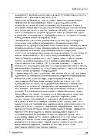 181
особистість дитини
Базовіякості
щодо інших та самої себе; довіряє самооцінці, обгрунтовує її правомірність,
за необхідності, відстоює власну точку зору.
Працелюбність. Більшу частину часу зайнята якоюсь справою, не буває
бездіяльною; самовизначається з вибором цікавих для неї занять,
матеріалів, інструментів; може відмовитися від задоволення й розваги
на користь виконання необхідної, соціально значущої дії; свідомо визначає
мету діяльності, виробляє прогностичні оцінки її майбутнього результату,
зіставляє очікування з кінцевим продуктом праці; діє старанно як під час
цікавих, так і нецікавих для неї видів роботи, намагається зробити якомога
ліпше; доводить розпочату справу до кінця.
Справедливість. Намагається дотримуватися засвоєних моральних правил;
керується не лише особистими інтересами, а й інтересами однолітків;
утримується від прояву егоїзму, намагається подивитися на себе знеособленим
поглядом, мовби збоку; може об’єктивно оцінити ситуацію, чесно розподілити
ролі, критично висловитися щодо самої себе; поводиться правдиво,
утримується від хитрощів та неправди; у поведінці і діяльності орієнтується не
лише на зовнішню вимогу, а й на совість як внутрішню етичну інстанцію.
Гідність. Усвідомлює свої сильні і слабкі сторони, пишається позитивними,
ніяковіє від негативних, намагається їх позбутися; ставиться до себе
з симпатією і повагою, приймає себе; усвідомлює, що можна стати кращою,
прагне цього; знає, що дуже цінна для своєї родини, дорожить любов’ю батьків,
намагається їх не підводити; чутлива до оцінок авторитетних людей, рахується
з ними; може не погодитися з несправедливим
судженням про себе, навести докази на свою користь, відстояти істину; здатна
відмовитися від незаслуженої позитивної оцінки, обгрунтувати свою відмову.
Відповідальність. Намагається реалізувати свої основні права
та виконувати обов’язки; може з власної ініціативи покласти на себе
відповідальність за когось, щось; дає собі звіт у тому, що запропоновані
нею ініціативи, пропозиції, прийняті рішення впливають на людей,
які її оточують, позначаються на їхньому самопочутті; спокійно залишає
цікаву гру й переключається на виконання соціальної важливої справи.
Самовладання. Здатна контролювати себе у нових, складних, незвичних
ситуаціях; мобілізується на долання труднощів і перешкод; може
не лише погодитися на відстрочку виконання обіцяного на певний час,
а й відмовитися від нього на користь інших людей; здатна утриматися
від необачних слів та дій; відчуває задоволення від виконання важливого,
незвичного, цінного для когось; намагається випробовувати свою волю
у різних життєвих ситуаціях; робить спроби гідно вигравати і програвати.
Креативність. Прагне діяти на власний розсуд; любить варіювати,
урізноманітнювати, видозмінювати; виявляє творчість у різних видах
діяльності та сферах життя; виявляє неабиякий інтерес до ризикованих
занять, розв’язання головоломок, проблем, експериментування,
дослідництва; їй подобаються ситуації невизначеності, незавершеності,
невідповідності; з гумором ставиться до проблем; робить цікаві
припущення, пропонує неочікувані рішення
 