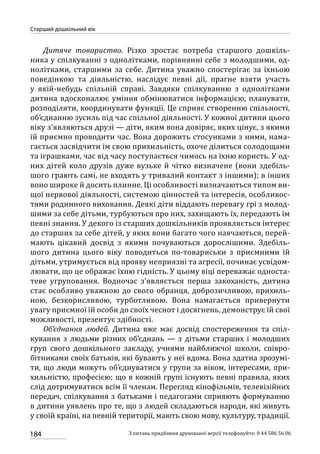 184
Старший дошкільний вік
З питань придбання друкованої версії телефонуйте: 0 44 586 56 06
Дитяче товариство. Різко зростає потреба старшого дошкіль-
ника у спілкуванні з однолітками, порівнянні себе з молодшими, од-
нолітками, старшими за себе. Дитина уважно спостерігає за їхньою
поведінкою та діяльністю, наслідує певні дії, прагне взяти участь
у якій-небудь спільній справі. Завдяки спілкуванню з однолітками
дитина вдосконалює уміння обмінюватися інформацією, планувати,
розподіляти, координувати функції. Це сприяє створенню спільності,
об’єднанню зусиль під час спільної діяльності. У кожної дитини цього
віку з’являються друзі — діти, яким вона довіряє, яких цінує, з якими
їй приємно проводити час. Вона дорожить стосунками з ними, нама-
гається засвідчити їм свою прихильність, охоче ділиться солодощами
та іграшками, час від часу поступається чимось на їхню користь. У од-
них дітей коло друзів дуже вузьке й чітко визначене (вони здебіль-
шого грають самі, не входять у тривалий контакт з іншими); в інших
воно широке й досить плинне. Ці особливості визначаються типом ви-
щої нервової діяльності, системою цінностей та інтересів, особливос-
тями родинного виховання. Деякі діти віддають перевагу грі з молод-
шими за себе дітьми, турбуються про них, захищають їх, передають їм
певні знання. У декого із старших дошкільників проявляється інтерес
до старших за себе дітей, у яких вони багато чого навчаються, перей­
мають цікавий досвід з якими почуваються дорослішими. Здебіль-
шого дитина цього віку поводиться по-товариськи з приємними їй
дітьми, утримується від прояву неприязні та агресії, починає усвідом-
лювати, що це ображає їхню гідність. У цьому віці переважає односта-
теве угруповання. Водночас з’являється перша закоханість, дитина
стає особливо уважною до свого обранця, доброзичливою, прихиль-
ною, безкорисливою, турботливою. Вона намагається привернути
увагу приємної їй особи до своїх чеснот і досягнень, демонструє їй свої
можливості, презентує здібності.
Об’єднання людей. Дитина вже має досвід спостереження та спіл-
кування з людьми різних об’єднань  — з дітьми старших і молодших
груп свого дошкільного закладу, учнями найближчої школи, співро-
бітниками своїх батьків, які бувають у неї вдома. Вона здатна зрозумі-
ти, що люди можуть об’єднуватися у групи за віком, інтересами, при-
хильністю, професією; що в кожній групі існують певні правила, яких
слід дотримуватися всім її членам. Перегляд кінофільмів, телевізійних
передач, спілкування з батьками і педагогами сприяють формуванню
в дитини уявлень про те, що з людей складаються народи, які живуть
у своїй країні, на певній території, мають свою мову, культуру, традиції.
 