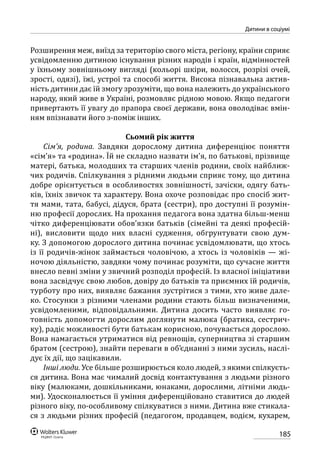 185
Дитини в соціумі
Розширення меж, виїзд за територію свого міста, регіону, країни сприяє
усвідомленню дитиною існування різних народів і країн, відмінностей
у їхньому зовнішньому вигляді (кольорі шкіри, волосся, розрізі очей,
зрості, одязі), їжі, устрої та способі життя. Висока пізнавальна актив-
ність дитини дає їй змогу зрозуміти, що вона належить до українського
народу, який живе в Україні, розмовляє рідною мовою. Якщо педагоги
привертають її увагу до прапора своєї держави, вона оволодіває вмін-
ням впізнавати його з-поміж інших.
Сьомий рік життя
Сім’я, родина. Завдяки дорослому дитина диференціює поняття
«сім’я» та «родина». Їй не складно назвати ім’я, по батькові, прізвище
матері, батька, молодших та старших членів родини, своїх найближ-
чих родичів. Спілкування з рідними людьми сприяє тому, що дитина
добре орієнтується в особливостях зовнішності, зачіски, одягу бать-
ків, їхніх звичок та характеру. Вона охоче розповідає про спосіб жит-
тя мами, тата, бабусі, дідуся, брата (сестри), про доступні її розумін-
ню професії дорослих. На прохання педагога вона здатна більш-менш
чітко диференціювати обов’язки батьків (сімейні та деякі професій-
ні), висловити щодо них власні судження, обгрунтувати свою дум-
ку. З допомогою дорослого дитина починає усвідомлювати, що хтось
із її родичів-жінок займається чоловічою, а хтось із чоловіків — жі-
ночою діяльністю, завдяки чому починає розуміти, що сучасне життя
внесло певні зміни у звичний розподіл професій. Із власної ініціативи
вона засвідчує свою любов, довіру до батьків та приємних їй родичів,
турботу про них, виявляє бажання зустрітися з тими, хто живе дале-
ко. Стосунки з різними членами родини стають більш визначеними,
усвідомленими, відповідальними. Дитина досить часто виявляє го-
товність допомогти дорослим доглянути малюка (братика, сестрич-
ку), радіє можливості бути батькам корисною, почувається дорослою.
Вона намагається утриматися від ревнощів, суперництва зі старшим
братом (сестрою), знайти переваги в об’єднанні з ними зусиль, наслі-
дує їх дії, що зацікавили.
Інші люди. Усе більше розширюється коло людей, з якими спілкуєть-
ся дитина. Вона має чималий досвід контактування з людьми різного
віку (малюками, дошкільниками, юнаками, дорослими, літніми людь-
ми). Удосконалюється її уміння диференційовано ставитися до людей
різного віку, по-особливому спілкуватися з ними. Дитина вже стикала-
ся з людьми різних професій (педагогом, продавцем, водієм, кухарем,
 