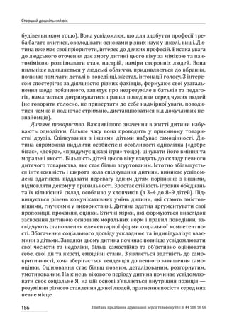 186
Старший дошкільний вік
З питань придбання друкованої версії телефонуйте: 0 44 586 56 06
будівельником тощо). Вона усвідомлює, що для здобуття професії тре-
ба багато вчитися, оволодівати основами різних наук у школі, виші. Ди-
тина вже має свої пріоритети, інтерес до деяких професій. Висока увага
до людського оточення дає змогу дитині цього віку за мімікою та пан-
томімікою розпізнавати стан, настрій, наміри сторонніх людей. Вона
пильніше вдивляється у людські обличчя, придивляється до вбрання,
починає помічати деталі в поведінці, жестах, інтонації голосу. З інтере-
сом спостерігає за діяльністю різних фахівців, формулює свої узагаль-
нення щодо побаченого, запитує про незрозуміле в батьків та педаго-
гів, намагається дотримуватися правил поведінки серед чужих людей
(не говорити голосно, не привертати до себе надмірної уваги, поводи-
тися чемно й водночас стримано, дистанціюватися від докучливих не-
знайомців).
Дитяче товариство. Важливішого значення в житті дитини набу-
вають однолітки, більше часу вона проводить у приємному товари-
стві друзів. Спілкування з іншими дітьми набуває самоцінності. Ди-
тина спроможна виділити особистісні особливості однолітка («добре
бігає», «добра», «придумує цікаві ігри» тощо), цінувати його вміння та
моральні якості. Більшість дітей цього віку входять до складу певного
дитячого товариства, яке стає більш згуртованим. Істотно збільшуєть-
ся інтенсивність і широта кола спілкування дитини, виникає усвідом-
лена здатність віддавати перевагу одним дітям порівняно з іншими,
відмовляти декому у прихильності. Зростає стійкість ігрових об’єднань
та їх кількісний склад, особливо у хлопчиків (з 3–4 до 8–9 дітей). Під-
вищується рівень комунікативних умінь дитини, які стають змістов-
нішими, гнучкими у використанні. Дитина здатна аргументувати свої
пропозиції, прохання, оцінки. Етичні мірки, які формуються внаслідок
засвоєння дитиною основних моральних норм і правил поведінки, за-
свідчують становлення елементарної форми соціальної компетентно-
сті. Збагачення соціального досвіду ускладнює та індивідуалізує взає-
мини з дітьми. Завдяки цьому дитина починає повніше усвідомлювати
свої чесноти та недоліки, більш самостійно та об’єктивно оцінювати
себе, свої дії та якості, емоційні стани. З’являється здатність до само-
критичності, хоча зберігається тенденція до певного завищення само-
оцінки. Оцінювання стає більш повним, деталізованим, розгорнутим,
умотивованим. На кінець вікового періоду дитина починає усвідомлю-
вати своє соціальне Я, на цій основі з’являється внутрішня позиція —
розуміння різного ставлення до неї людей, прагнення посісти серед них
певне місце.
 