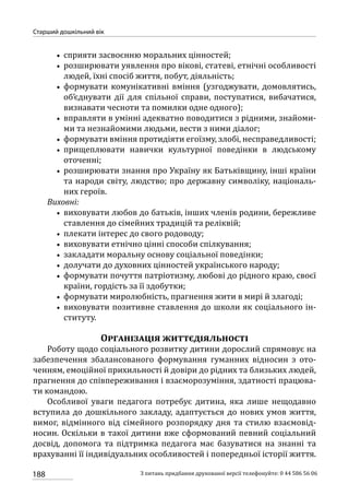 188
Старший дошкільний вік
З питань придбання друкованої версії телефонуйте: 0 44 586 56 06
•• сприяти засвоєнню моральних цінностей;
•• розширювати уявлення про вікові, статеві, етнічні особливості
людей, їхні спосіб життя, побут, діяльність;
•• формувати комунікативні вміння (узгоджувати, домовлятись,
об’єднувати дії для спільної справи, поступатися, вибачатися,
визнавати чесноти та помилки одне одного);
•• вправляти в умінні адекватно поводитися з рідними, знайоми-
ми та незнайомими людьми, вести з ними діалог;
•• формувати вміння протидіяти егоїзму, злобі, несправедливості;
•• прищеплювати навички культурної поведінки в людському
оточенні;
•• розширювати знання про Україну як Батьківщину, інші країни
та народи світу, людство; про державну символіку, національ-
них героїв.
Виховні:
•• виховувати любов до батьків, інших членів родини, бережливе
ставлення до сімейних традицій та реліквій;
•• плекати інтерес до свого родоводу;
•• виховувати етнічно цінні способи спілкування;
•• закладати моральну основу соціальної поведінки;
•• долучати до духовних цінностей українського народу;
•• формувати почуття патріотизму, любові до рідного краю, своєї
країни, гордість за її здобутки;
•• формувати миролюбність, прагнення жити в мирі й злагоді;
•• виховувати позитивне ставлення до школи як соціального ін-
ституту.
Організація життєдіяльності
Роботу щодо соціального розвитку дитини дорослий спрямовує на
забезпечення збалансованого формування гуманних відносин з ото-
ченням, емоційної прихильності й довіри до рідних та близьких людей,
прагнення до співпереживання і взаєморозуміння, здатності працюва-
ти командою.
Особливої уваги педагога потребує дитина, яка лише нещодавно
вступила до дошкільного закладу, адаптується до нових умов життя,
вимог, відмінного від сімейного розпорядку дня та стилю взаємовід-
носин. Оскільки в такої дитини вже сформований певний соціальний
досвід, допомога та підтримка педагога має базуватися на знанні та
врахуванні її індивідуальних особливостей і попередньої історії життя.
 