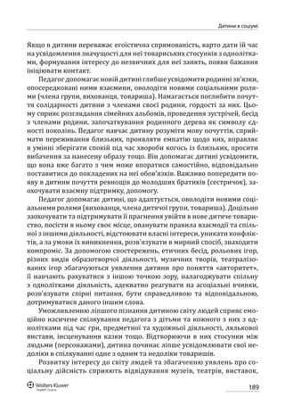 189
Дитини в соціумі
Якщо в дитини переважає егоїстична спрямованість, варто дати їй час
на усвідомлення значущості для неї товариських стосунків з однолітка-
ми, формування інтересу до незвичних для неї занять, появи бажання
ініціювати контакт.
Педагогдопомагаєновійдитиніглибшеусвідомитиродиннізв’язки,
опосередковані ними взаємини, оволодіти новими соціальними роля-
ми (члена групи, вихованця, товариша). Намагається поглибити почут-
тя солідарності дитини з членами своєї родини, гордості за них. Цьо-
му сприяє розглядання сімейних альбомів, проведення зустрічей, бесід
з членами родини, започаткування родинного дерева як символу єд-
ності поколінь. Педагог навчає дитину розуміти мову почуттів, сприй-
мати переживання близьких, проявляти емпатію щодо них, вправляє
в умінні зберігати спокій під час хвороби когось із близьких, просити
вибачення за нанесену образу тощо. Він допомагає дитині усвідомити,
що вона вже багато з чим може впоратися самостійно, відповідально
поставитися до покладених на неї обов’язків. Важливо попередити по-
яву в дитини почуття ревнощів до молодших братиків (сестричок), за-
охочувати взаємну підтримку, допомогу.
Педагог допомагає дитині, що адаптується, оволодіти новими соці-
альними ролями (вихованця, члена дитячої групи, товариша). Доцільно
заохочувати та підтримувати її прагнення увійти в нове дитяче товари-
ство, посісти в ньому своє місце, опанувати правила взаємодії та спіль-
ної з іншими діяльності, відстоювати власні інтереси, уникати конфлік-
тів, а за умови їх виникнення, розв’язувати в мирний спосіб, знаходити
компроміс. За допомогою спостережень, етичних бесід, рольових ігор,
різних видів образотворчої діяльності, музичних творів, театралізо-
ваних ігор збагачуються уявлення дитини про поняття «авторитет»,
її навчають рахуватися з іншою точкою зору, налагоджувати спільну
з однолітками діяльність, адекватно реагувати на асоціальні вчинки,
розв’язувати спірні питання, бути справедливою та відповідальною,
дотримуватися даного іншим слова.
Уможливленню ліпшого пізнання дитиною світу людей сприяє емо-
ційно насичене спілкування педагога з дітьми та кожного з них з од-
нолітками під час гри, предметної та художньої діяльності, лялькової
вистави, інсценування казки тощо. Відтворюючи в них стосунки між
людьми (персонажами), дитина починає ліпше усвідомлювати свої не-
доліки в спілкуванні одне з одним та недоліки товаришів.
Розвитку інтересу до світу людей та збагаченню уявлень про со-
ціальну дійсність сприяють відвідування музеїв, театрів, виставок,
 