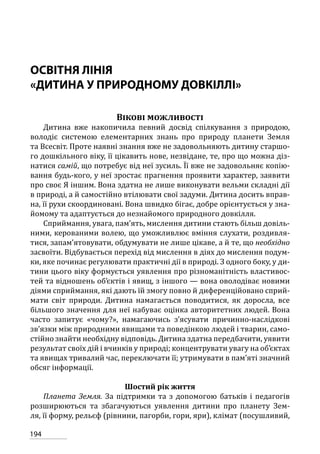 194
ОСВІТНЯ ЛІНІЯ
«ДИТИНА У ПРИРОДНОМУ ДОВКІЛЛІ»
Вікові можливості
Дитина вже накопичила певний досвід спілкування з природою,
володіє системою елементарних знань про природу планети Земля
та Всесвіт. Проте наявні знання вже не задовольняють дитину старшо-
го дошкільного віку, її цікавить нове, незвідане, те, про що можна діз-
натися самій, що потребує від неї зусиль. Її вже не задовольняє копію-
вання будь-кого, у неї зростає прагнення проявити характер, заявити
про своє Я іншим. Вона здатна не лише виконувати вельми складні дії
в природі, а й самостійно втілювати свої задуми. Дитина досить вправ-
на, її рухи скоординовані. Вона швидко бігає, добре орієнтується у зна-
йомому та адаптується до незнайомого природного довкілля.
Сприймання, увага, пам’ять, мислення дитини стають більш довіль-
ними, керованими волею, що уможливлює вміння слухати, роздивля-
тися, запам’ятовувати, обдумувати не лише цікаве, а й те, що необхідно
засвоїти. Відбувається перехід від мислення в діях до мислення подум-
ки, яке починає регулювати практичні дії в природі. З одного боку, у ди-
тини цього віку формується уявлення про різноманітність властивос-
тей та відношень об’єктів і явищ, з іншого — вона оволодіває новими
діями сприймання, які дають їй змогу повно й диференційовано сприй-
мати світ природи. Дитина намагається поводитися, як доросла, все
більшого значення для неї набуває оцінка авторитетних людей. Вона
часто запитує «чому?», намагаючись з’ясувати причинно-наслідкові
зв’язки між природними явищами та поведінкою людей і тварин, само-
стійно знайти необхідну відповідь. Дитина здатна передбачити, уявити
результат своїх дій і вчинків у природі; концентрувати увагу на об’єктах
та явищах тривалий час, переключати її; утримувати в пам’яті значний
обсяг інформації.
Шостий рік життя
Планета Земля. За підтримки та з допомогою батьків і педагогів
розширюються та збагачуються уявлення дитини про планету Зем-
ля, її форму, рельєф (рівнини, пагорби, гори, яри), клімат (посушливий,
 