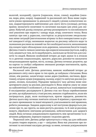 195
Дитина у природному довкіллі
вологий, холодний), грунти (чорнозем, пісок, глина), водойми (океа-
ни, моря, ріки, озера), тваринний та рослинний світ. Вона може порів-
няти умови проживання та діяльності людей у різних кліматичних зо-
нах, охарактеризувати найтиповіші для свого міста (селища), регіону,
країни; визначити позитивні та негативні наслідки цих умов для лю-
дини. Набутий досвід спонукає дитину розширювати та поглиблювати
свої уявлення про користь і шкоду води, вітру, сонячного тепла. Вона
запитує про них у дорослих, спостерігає за результатами змодельова-
них ними ситуацій (виготовлення вітряка та його використання за різ-
ної швидкості вітру; виливання водночас на рослину забагато води та
залишення рослини на певний час без необхідної вологи; випалювання
під сонцем через збільшуване скло деревини, запалення багаття тощо).
Дитина ставить чимало запитань про корисні копалини (вугілля, наф­ту,
газ), цікавиться тим, як їх видобувають, наскільки це безпечно для пла-
нети та людей. Виявляє неабиякий інтерес до карт, шукає їх в атласах
та в дитячих енциклопедіях, просить дорослих допомогти визначити
місцезнаходження країни, міста, селища. Дитина починає розуміти, що
на картах та глобусі зображено зменшені розміри континентів, країн,
що масштаб буває різним.
Рослинний світ. Дитина допитлива, виявляє неабиякий інтерес до
рослинного світу свого краю та тих країн, де побувала з батьками. Вона
ліпше, ніж раніше, запам’ятовує назви дерев (хвойних, листяних, фрук-
тових), ягідних кущів (смородину, малину, агрус) та квітучих рослин (са-
дових, лісових, польових). Упродовж тривалого часу дитина може кон-
центрувати увагу на рослині, розглядати її. Вона звертає увагу не лише
на найпомітніші її особливості, а й на деталі, намагається планомірніше
й послідовніше досліджувати її. Дитина стає все більш сприйнятливою
до змін, що відбуваються у стані рослин, виявляє стурбованість, коли він
погіршується, радіє, коли поліпшується, прагне зарадити, допомогти.
Дитина цього віку починає помічати спільне й відмінне у краєвидах міс-
ця свого проживання та іншої місцевості, узагальнювати свої враження,
робити умовиводи. Завдяки дорослому в неї поступово формується уяв-
лення про те, що грунти, на яких ростуть рослини, та й самі ці рослини,
можуть обробляти хімічними речовинами, небезпечними для здоров’я
людей. Вона починає усвідомлювати відмінність між органічними та хі-
мічними добривами, переваги перших і недоліки других.
Тваринний світ. Дитина добре орієнтується в тому, що для свійських
та диких тварин корисно, а що — шкідливо. Вона має уявлення про по-
зитивні та негативні наслідки догляду за ними, починає усвідомлювати
 